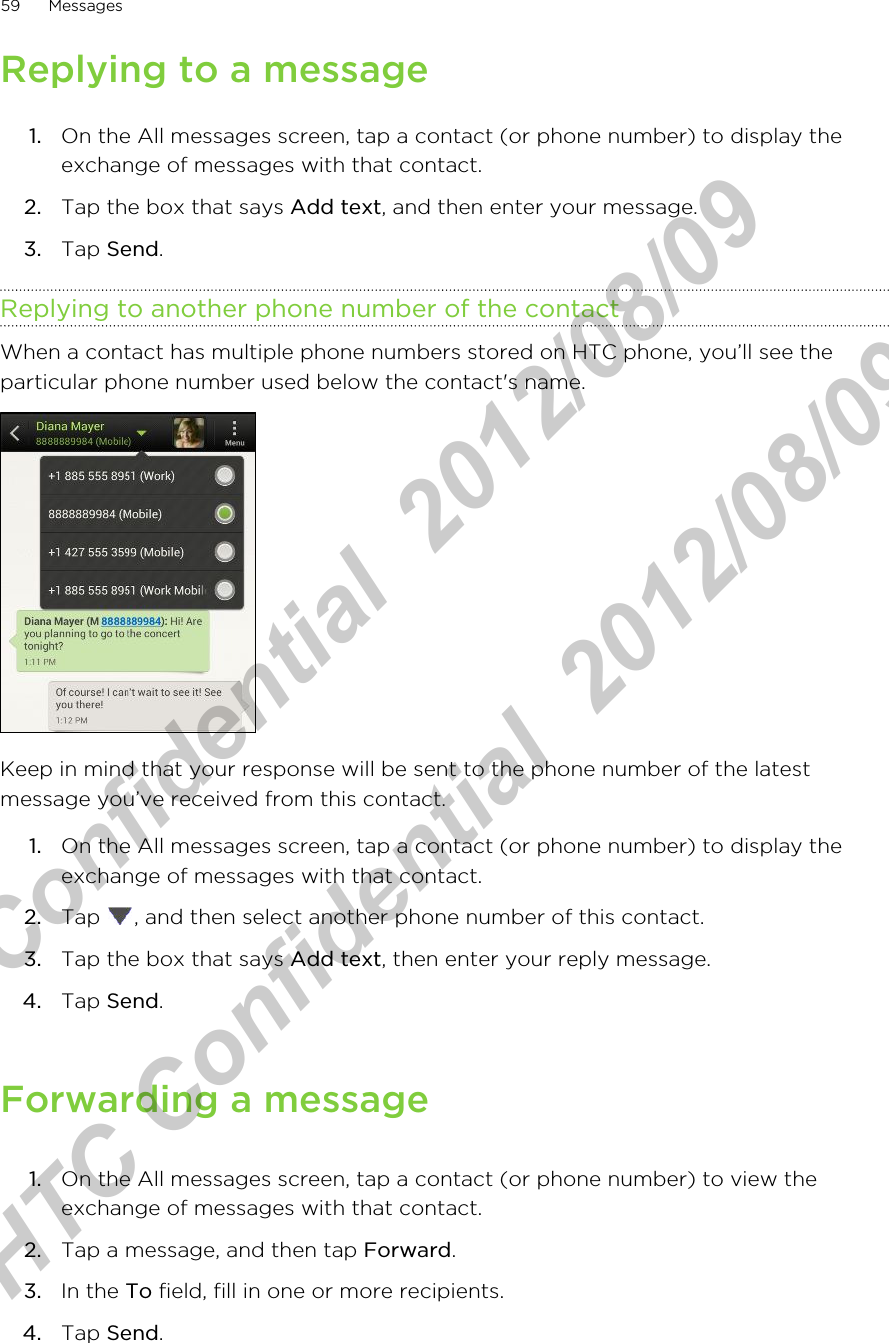 Replying to a message1. On the All messages screen, tap a contact (or phone number) to display theexchange of messages with that contact.2. Tap the box that says Add text, and then enter your message.3. Tap Send.Replying to another phone number of the contactWhen a contact has multiple phone numbers stored on HTC phone, you’ll see theparticular phone number used below the contact&apos;s name.Keep in mind that your response will be sent to the phone number of the latestmessage you’ve received from this contact.1. On the All messages screen, tap a contact (or phone number) to display theexchange of messages with that contact.2. Tap  , and then select another phone number of this contact.3. Tap the box that says Add text, then enter your reply message.4. Tap Send.Forwarding a message1. On the All messages screen, tap a contact (or phone number) to view theexchange of messages with that contact.2. Tap a message, and then tap Forward.3. In the To field, fill in one or more recipients.4. Tap Send.59 MessagesHTC Confidential  2012/08/09  HTC Confidential  2012/08/09 