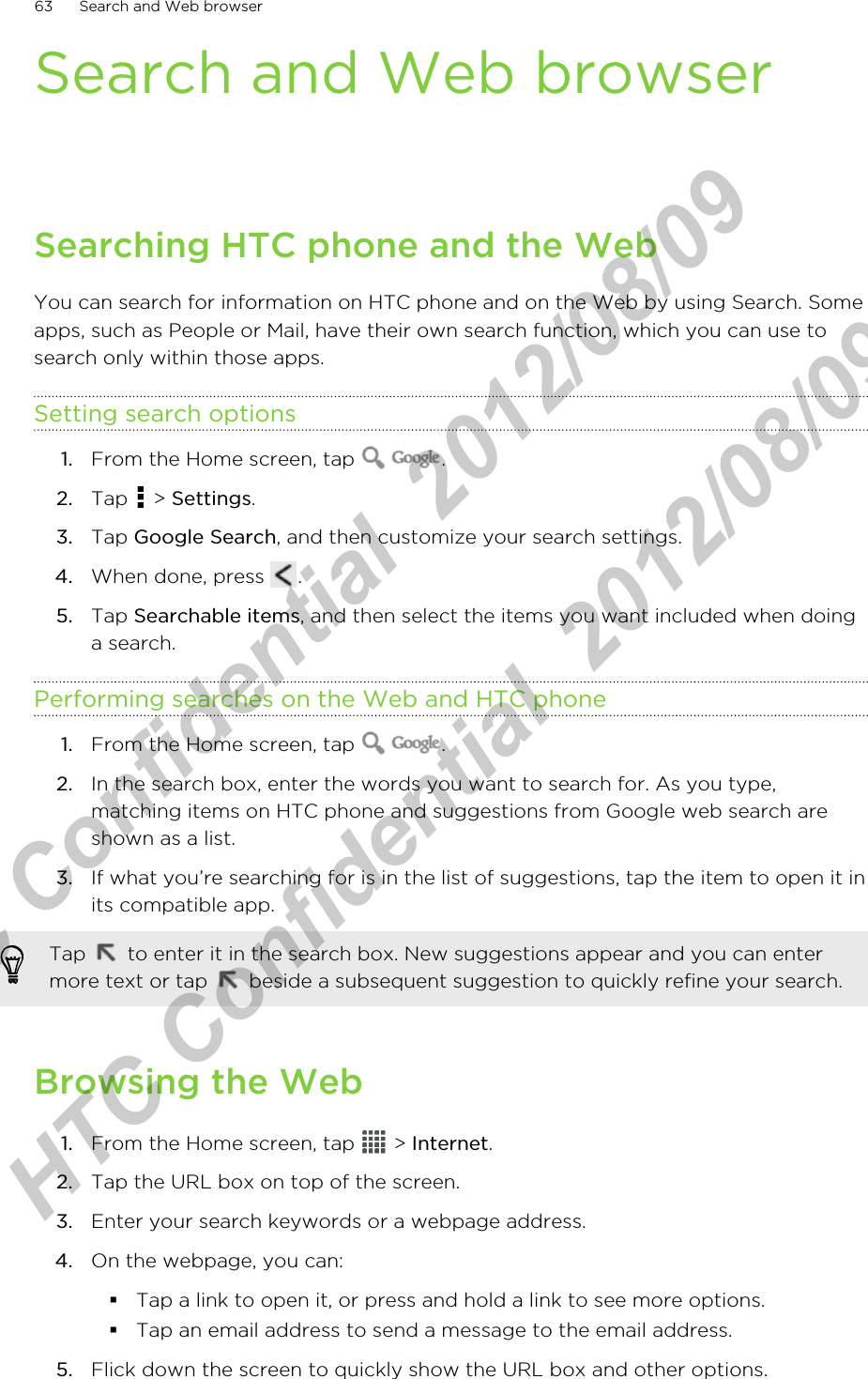 Search and Web browserSearching HTC phone and the WebYou can search for information on HTC phone and on the Web by using Search. Someapps, such as People or Mail, have their own search function, which you can use tosearch only within those apps.Setting search options1. From the Home screen, tap  .2. Tap   &gt; Settings.3. Tap Google Search, and then customize your search settings.4. When done, press  .5. Tap Searchable items, and then select the items you want included when doinga search.Performing searches on the Web and HTC phone1. From the Home screen, tap  .2. In the search box, enter the words you want to search for. As you type,matching items on HTC phone and suggestions from Google web search areshown as a list.3. If what you’re searching for is in the list of suggestions, tap the item to open it inits compatible app. Tap   to enter it in the search box. New suggestions appear and you can entermore text or tap   beside a subsequent suggestion to quickly refine your search.Browsing the Web1. From the Home screen, tap   &gt; Internet.2. Tap the URL box on top of the screen.3. Enter your search keywords or a webpage address.4. On the webpage, you can:§Tap a link to open it, or press and hold a link to see more options.§Tap an email address to send a message to the email address.5. Flick down the screen to quickly show the URL box and other options.63 Search and Web browserHTC Confidential  2012/08/09  HTC Confidential  2012/08/09 