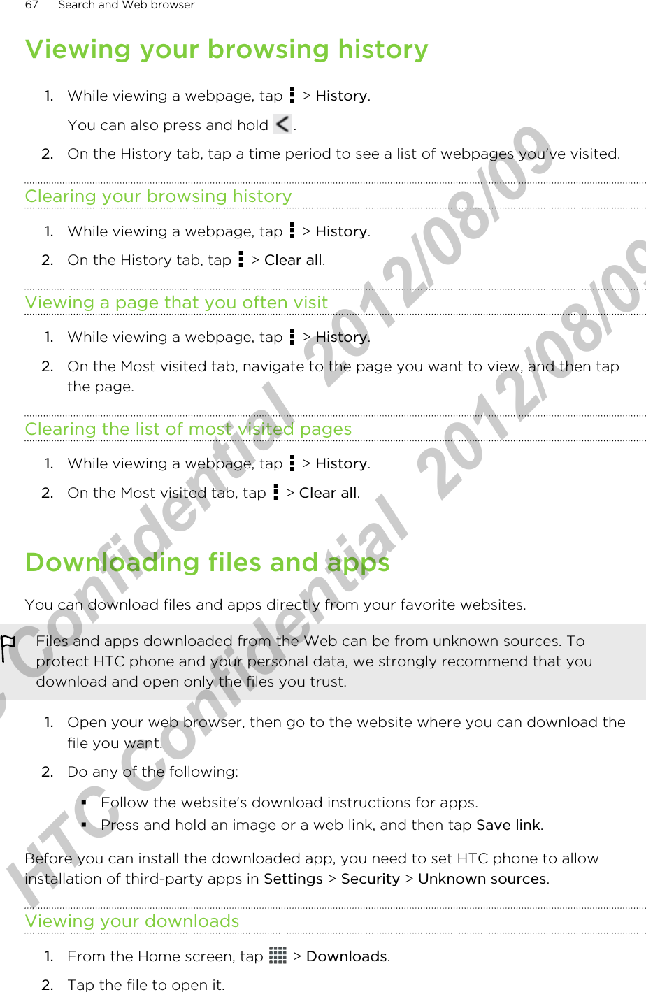 Viewing your browsing history1. While viewing a webpage, tap   &gt; History. You can also press and hold  .2. On the History tab, tap a time period to see a list of webpages you&apos;ve visited.Clearing your browsing history1. While viewing a webpage, tap   &gt; History.2. On the History tab, tap   &gt; Clear all.Viewing a page that you often visit1. While viewing a webpage, tap   &gt; History.2. On the Most visited tab, navigate to the page you want to view, and then tapthe page.Clearing the list of most visited pages1. While viewing a webpage, tap   &gt; History.2. On the Most visited tab, tap   &gt; Clear all.Downloading files and appsYou can download files and apps directly from your favorite websites.Files and apps downloaded from the Web can be from unknown sources. Toprotect HTC phone and your personal data, we strongly recommend that youdownload and open only the files you trust.1. Open your web browser, then go to the website where you can download thefile you want.2. Do any of the following:§Follow the website&apos;s download instructions for apps.§Press and hold an image or a web link, and then tap Save link.Before you can install the downloaded app, you need to set HTC phone to allowinstallation of third-party apps in Settings &gt; Security &gt; Unknown sources.Viewing your downloads1. From the Home screen, tap   &gt; Downloads.2. Tap the file to open it.67 Search and Web browserHTC Confidential  2012/08/09  HTC Confidential  2012/08/09 