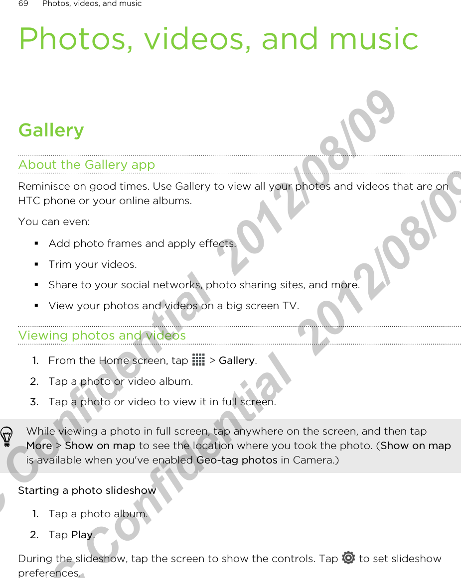 Photos, videos, and musicGalleryAbout the Gallery appReminisce on good times. Use Gallery to view all your photos and videos that are onHTC phone or your online albums.You can even:§Add photo frames and apply effects.§Trim your videos.§Share to your social networks, photo sharing sites, and more.§View your photos and videos on a big screen TV.Viewing photos and videos1. From the Home screen, tap   &gt; Gallery.2. Tap a photo or video album.3. Tap a photo or video to view it in full screen.While viewing a photo in full screen, tap anywhere on the screen, and then tapMore &gt; Show on map to see the location where you took the photo. (Show on mapis available when you&apos;ve enabled Geo-tag photos in Camera.)Starting a photo slideshow1. Tap a photo album.2. Tap Play.During the slideshow, tap the screen to show the controls. Tap   to set slideshowpreferences.69 Photos, videos, and musicHTC Confidential  2012/08/09  HTC Confidential  2012/08/09 
