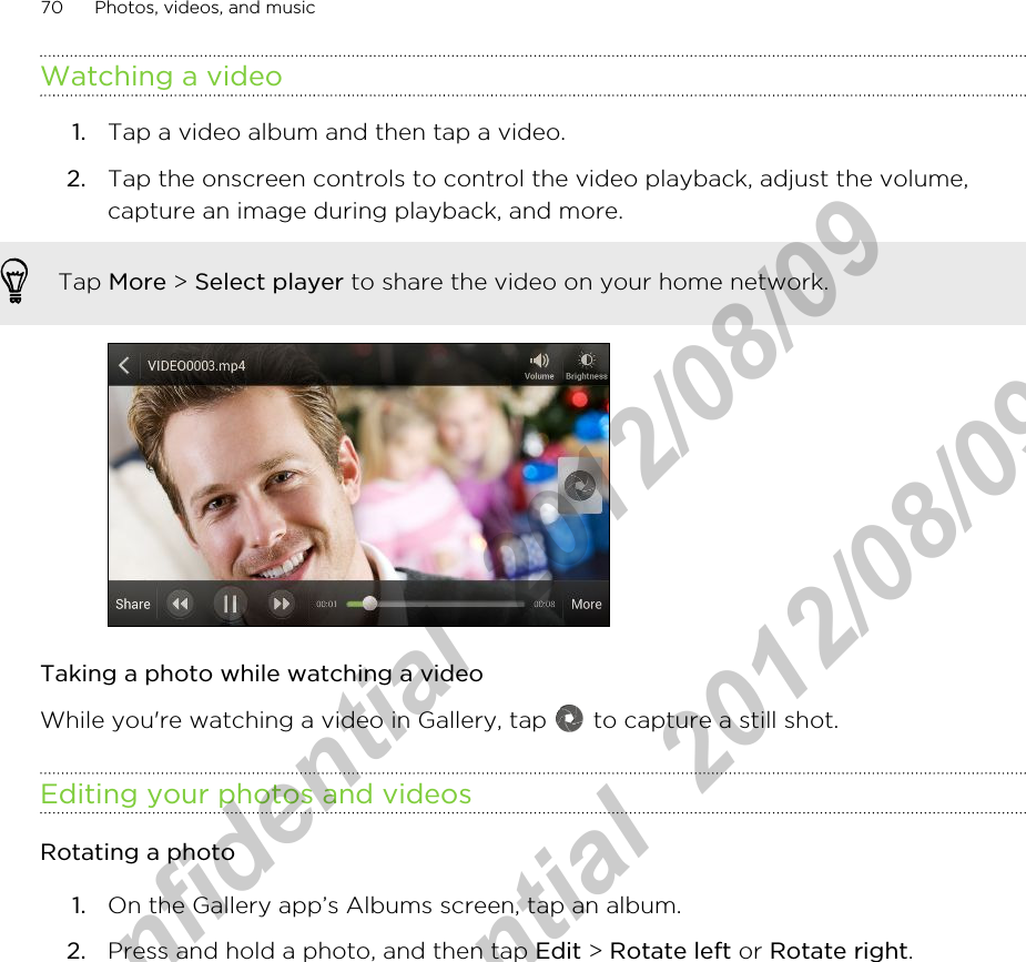 Watching a video1. Tap a video album and then tap a video.2. Tap the onscreen controls to control the video playback, adjust the volume,capture an image during playback, and more. Tap More &gt; Select player to share the video on your home network.Taking a photo while watching a videoWhile you&apos;re watching a video in Gallery, tap   to capture a still shot.Editing your photos and videosRotating a photo1. On the Gallery app’s Albums screen, tap an album.2. Press and hold a photo, and then tap Edit &gt; Rotate left or Rotate right.70 Photos, videos, and musicHTC Confidential  2012/08/09  HTC Confidential  2012/08/09 