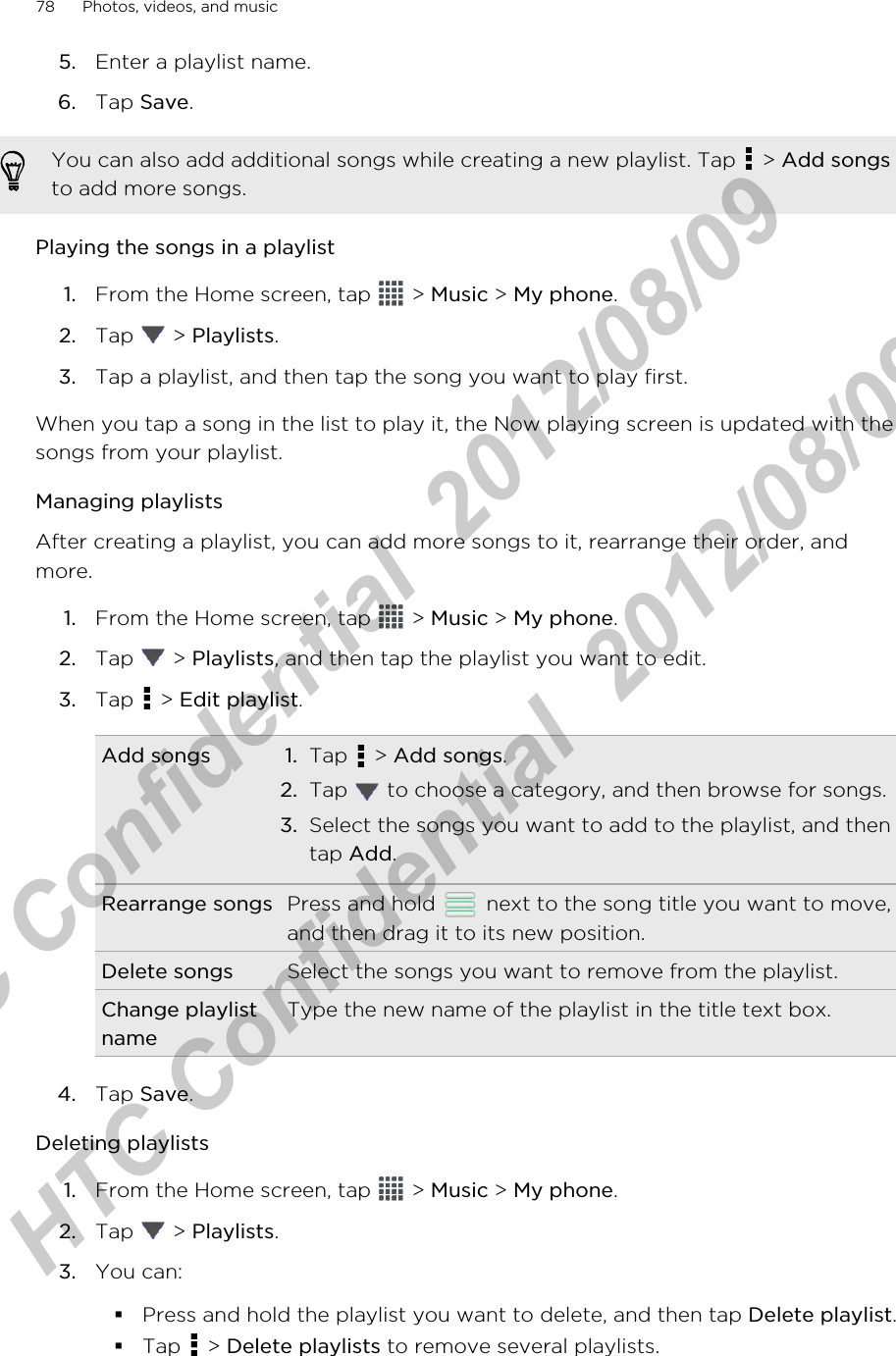 5. Enter a playlist name.6. Tap Save.You can also add additional songs while creating a new playlist. Tap   &gt; Add songsto add more songs.Playing the songs in a playlist1. From the Home screen, tap   &gt; Music &gt; My phone.2. Tap   &gt; Playlists.3. Tap a playlist, and then tap the song you want to play first.When you tap a song in the list to play it, the Now playing screen is updated with thesongs from your playlist.Managing playlistsAfter creating a playlist, you can add more songs to it, rearrange their order, andmore.1. From the Home screen, tap   &gt; Music &gt; My phone.2. Tap   &gt; Playlists, and then tap the playlist you want to edit.3. Tap   &gt; Edit playlist.Add songs 1. Tap   &gt; Add songs.2. Tap   to choose a category, and then browse for songs.3. Select the songs you want to add to the playlist, and thentap Add.Rearrange songs Press and hold   next to the song title you want to move,and then drag it to its new position.Delete songs Select the songs you want to remove from the playlist.Change playlistnameType the new name of the playlist in the title text box.4. Tap Save.Deleting playlists1. From the Home screen, tap   &gt; Music &gt; My phone.2. Tap   &gt; Playlists.3. You can:§Press and hold the playlist you want to delete, and then tap Delete playlist.§Tap   &gt; Delete playlists to remove several playlists.78 Photos, videos, and musicHTC Confidential  2012/08/09  HTC Confidential  2012/08/09 