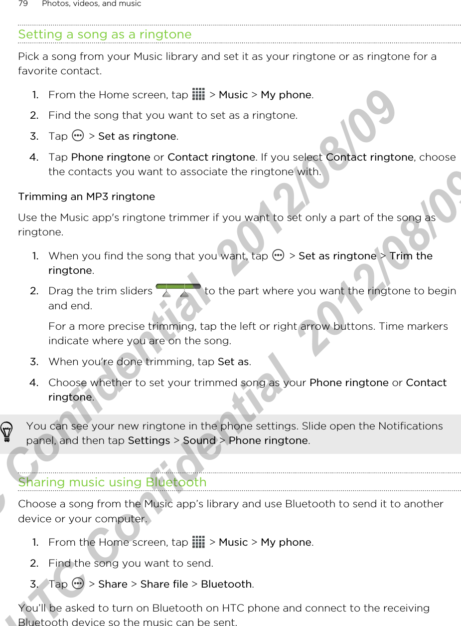 Setting a song as a ringtonePick a song from your Music library and set it as your ringtone or as ringtone for afavorite contact.1. From the Home screen, tap   &gt; Music &gt; My phone.2. Find the song that you want to set as a ringtone.3. Tap   &gt; Set as ringtone.4. Tap Phone ringtone or Contact ringtone. If you select Contact ringtone, choosethe contacts you want to associate the ringtone with.Trimming an MP3 ringtoneUse the Music app&apos;s ringtone trimmer if you want to set only a part of the song asringtone.1. When you find the song that you want, tap   &gt; Set as ringtone &gt; Trim theringtone.2. Drag the trim sliders   to the part where you want the ringtone to beginand end. For a more precise trimming, tap the left or right arrow buttons. Time markersindicate where you are on the song.3. When you&apos;re done trimming, tap Set as.4. Choose whether to set your trimmed song as your Phone ringtone or Contactringtone.You can see your new ringtone in the phone settings. Slide open the Notificationspanel, and then tap Settings &gt; Sound &gt; Phone ringtone.Sharing music using BluetoothChoose a song from the Music app’s library and use Bluetooth to send it to anotherdevice or your computer.1. From the Home screen, tap   &gt; Music &gt; My phone.2. Find the song you want to send.3. Tap   &gt; Share &gt; Share file &gt; Bluetooth.You’ll be asked to turn on Bluetooth on HTC phone and connect to the receivingBluetooth device so the music can be sent.79 Photos, videos, and musicHTC Confidential  2012/08/09  HTC Confidential  2012/08/09 