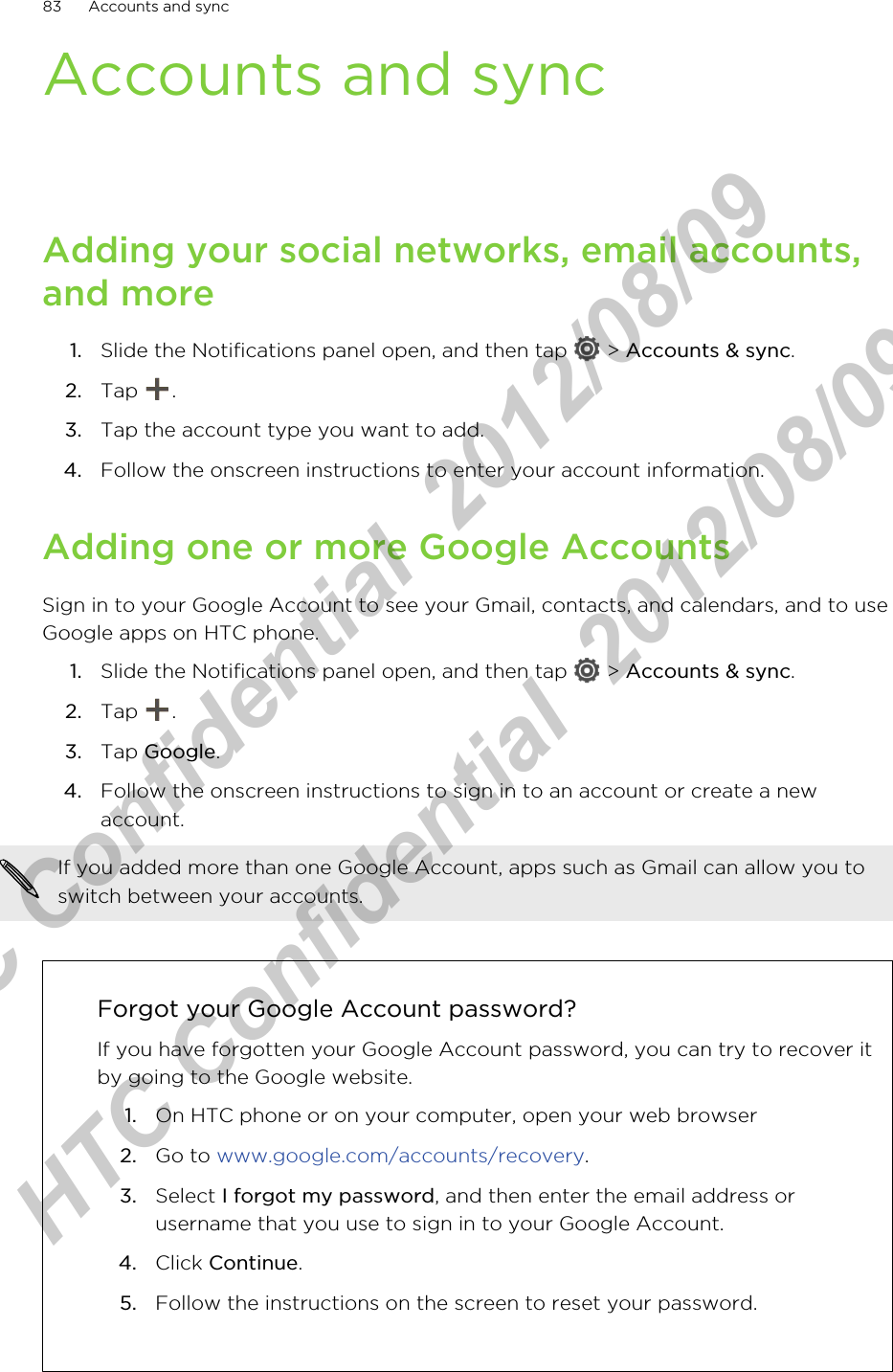 Accounts and syncAdding your social networks, email accounts,and more1. Slide the Notifications panel open, and then tap   &gt; Accounts &amp; sync.2. Tap  .3. Tap the account type you want to add.4. Follow the onscreen instructions to enter your account information.Adding one or more Google AccountsSign in to your Google Account to see your Gmail, contacts, and calendars, and to useGoogle apps on HTC phone.1. Slide the Notifications panel open, and then tap   &gt; Accounts &amp; sync.2. Tap  .3. Tap Google.4. Follow the onscreen instructions to sign in to an account or create a newaccount.If you added more than one Google Account, apps such as Gmail can allow you toswitch between your accounts.Forgot your Google Account password?If you have forgotten your Google Account password, you can try to recover itby going to the Google website.1. On HTC phone or on your computer, open your web browser2. Go to www.google.com/accounts/recovery.3. Select I forgot my password, and then enter the email address orusername that you use to sign in to your Google Account.4. Click Continue.5. Follow the instructions on the screen to reset your password.83 Accounts and syncHTC Confidential  2012/08/09  HTC Confidential  2012/08/09 