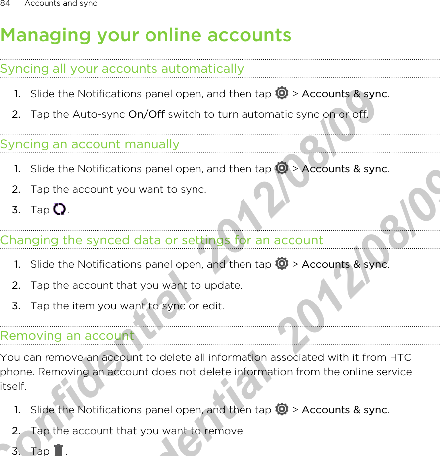 Managing your online accountsSyncing all your accounts automatically1. Slide the Notifications panel open, and then tap   &gt; Accounts &amp; sync.2. Tap the Auto-sync On/Off switch to turn automatic sync on or off.Syncing an account manually1. Slide the Notifications panel open, and then tap   &gt; Accounts &amp; sync.2. Tap the account you want to sync.3. Tap  .Changing the synced data or settings for an account1. Slide the Notifications panel open, and then tap   &gt; Accounts &amp; sync.2. Tap the account that you want to update.3. Tap the item you want to sync or edit.Removing an accountYou can remove an account to delete all information associated with it from HTCphone. Removing an account does not delete information from the online serviceitself.1. Slide the Notifications panel open, and then tap   &gt; Accounts &amp; sync.2. Tap the account that you want to remove.3. Tap  .84 Accounts and syncHTC Confidential  2012/08/09  HTC Confidential  2012/08/09 