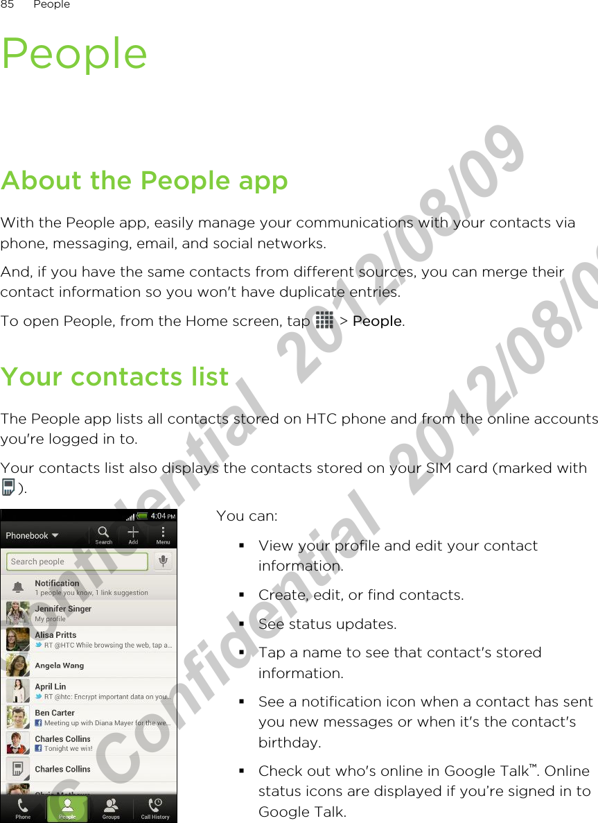 PeopleAbout the People appWith the People app, easily manage your communications with your contacts viaphone, messaging, email, and social networks.And, if you have the same contacts from different sources, you can merge theircontact information so you won&apos;t have duplicate entries.To open People, from the Home screen, tap   &gt; People.Your contacts listThe People app lists all contacts stored on HTC phone and from the online accountsyou&apos;re logged in to.Your contacts list also displays the contacts stored on your SIM card (marked with).You can:§View your profile and edit your contactinformation.§Create, edit, or find contacts.§See status updates.§Tap a name to see that contact&apos;s storedinformation.§See a notification icon when a contact has sentyou new messages or when it&apos;s the contact&apos;sbirthday.§Check out who&apos;s online in Google Talk™. Onlinestatus icons are displayed if you’re signed in toGoogle Talk.85 PeopleHTC Confidential  2012/08/09  HTC Confidential  2012/08/09 