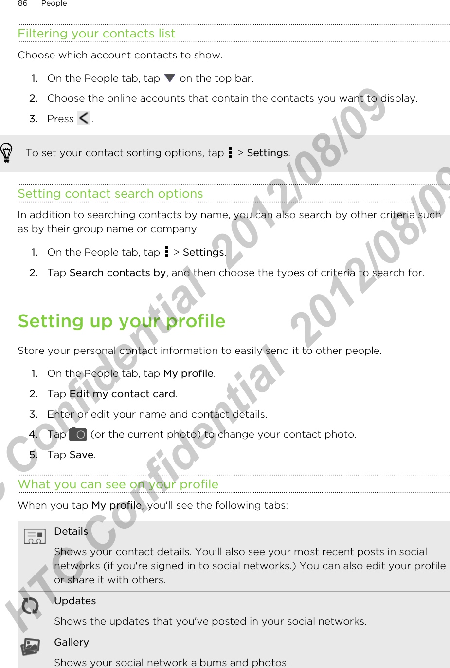 Filtering your contacts listChoose which account contacts to show.1. On the People tab, tap   on the top bar.2. Choose the online accounts that contain the contacts you want to display.3. Press  .To set your contact sorting options, tap   &gt; Settings.Setting contact search optionsIn addition to searching contacts by name, you can also search by other criteria suchas by their group name or company.1. On the People tab, tap   &gt; Settings.2. Tap Search contacts by, and then choose the types of criteria to search for.Setting up your profileStore your personal contact information to easily send it to other people.1. On the People tab, tap My profile.2. Tap Edit my contact card.3. Enter or edit your name and contact details.4. Tap   (or the current photo) to change your contact photo.5. Tap Save.What you can see on your profileWhen you tap My profile, you&apos;ll see the following tabs:DetailsShows your contact details. You&apos;ll also see your most recent posts in socialnetworks (if you&apos;re signed in to social networks.) You can also edit your profileor share it with others.UpdatesShows the updates that you&apos;ve posted in your social networks.GalleryShows your social network albums and photos.86 PeopleHTC Confidential  2012/08/09  HTC Confidential  2012/08/09 