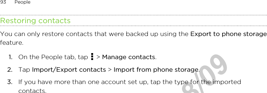 Restoring contactsYou can only restore contacts that were backed up using the Export to phone storagefeature.1. On the People tab, tap   &gt; Manage contacts.2. Tap Import/Export contacts &gt; Import from phone storage.3. If you have more than one account set up, tap the type for the importedcontacts.93 PeopleHTC Confidential  2012/08/09  HTC Confidential  2012/08/09 