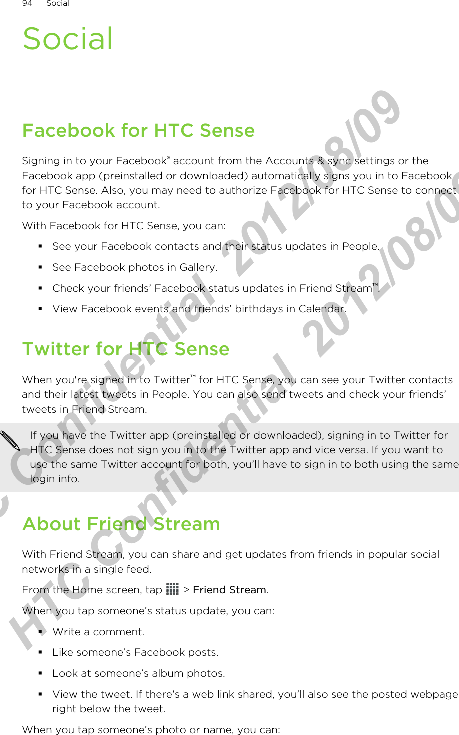 SocialFacebook for HTC SenseSigning in to your Facebook® account from the Accounts &amp; sync settings or theFacebook app (preinstalled or downloaded) automatically signs you in to Facebookfor HTC Sense. Also, you may need to authorize Facebook for HTC Sense to connectto your Facebook account.With Facebook for HTC Sense, you can:§See your Facebook contacts and their status updates in People.§See Facebook photos in Gallery.§Check your friends’ Facebook status updates in Friend Stream™.§View Facebook events and friends’ birthdays in Calendar.Twitter for HTC SenseWhen you&apos;re signed in to Twitter™ for HTC Sense, you can see your Twitter contactsand their latest tweets in People. You can also send tweets and check your friends’tweets in Friend Stream.If you have the Twitter app (preinstalled or downloaded), signing in to Twitter forHTC Sense does not sign you in to the Twitter app and vice versa. If you want touse the same Twitter account for both, you’ll have to sign in to both using the samelogin info.About Friend StreamWith Friend Stream, you can share and get updates from friends in popular socialnetworks in a single feed.From the Home screen, tap   &gt; Friend Stream.When you tap someone’s status update, you can:§Write a comment.§Like someone’s Facebook posts.§Look at someone’s album photos.§View the tweet. If there&apos;s a web link shared, you&apos;ll also see the posted webpageright below the tweet.When you tap someone’s photo or name, you can:94 SocialHTC Confidential  2012/08/09  HTC Confidential  2012/08/09 