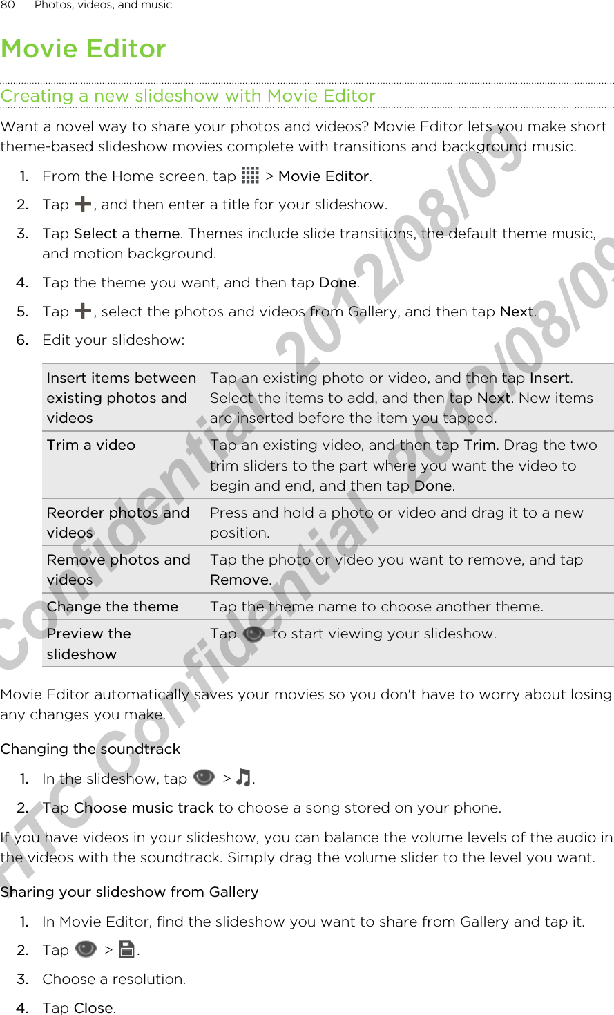 Movie EditorCreating a new slideshow with Movie EditorWant a novel way to share your photos and videos? Movie Editor lets you make shorttheme-based slideshow movies complete with transitions and background music.1. From the Home screen, tap   &gt; Movie Editor.2. Tap  , and then enter a title for your slideshow.3. Tap Select a theme. Themes include slide transitions, the default theme music,and motion background.4. Tap the theme you want, and then tap Done.5. Tap  , select the photos and videos from Gallery, and then tap Next.6. Edit your slideshow:Insert items betweenexisting photos andvideosTap an existing photo or video, and then tap Insert.Select the items to add, and then tap Next. New itemsare inserted before the item you tapped.Trim a video Tap an existing video, and then tap Trim. Drag the twotrim sliders to the part where you want the video tobegin and end, and then tap Done.Reorder photos andvideosPress and hold a photo or video and drag it to a newposition.Remove photos andvideosTap the photo or video you want to remove, and tapRemove.Change the theme Tap the theme name to choose another theme.Preview theslideshowTap   to start viewing your slideshow.Movie Editor automatically saves your movies so you don&apos;t have to worry about losingany changes you make.Changing the soundtrack1. In the slideshow, tap   &gt;  .2. Tap Choose music track to choose a song stored on your phone.If you have videos in your slideshow, you can balance the volume levels of the audio inthe videos with the soundtrack. Simply drag the volume slider to the level you want.Sharing your slideshow from Gallery1. In Movie Editor, find the slideshow you want to share from Gallery and tap it.2. Tap   &gt;  .3. Choose a resolution.4. Tap Close.80 Photos, videos, and musicHTC Confidential  2012/08/09  HTC Confidential  2012/08/09 