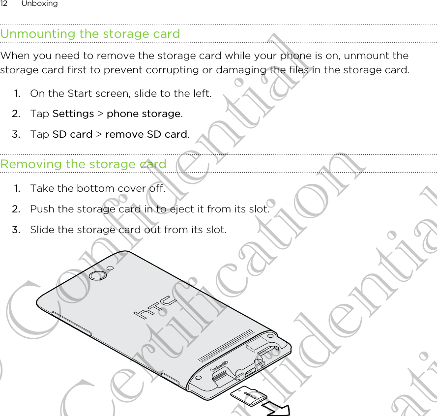 Unmounting the storage cardWhen you need to remove the storage card while your phone is on, unmount thestorage card first to prevent corrupting or damaging the files in the storage card.1. On the Start screen, slide to the left.2. Tap Settings &gt; phone storage.3. Tap SD card &gt; remove SD card.Removing the storage card1. Take the bottom cover off.2. Push the storage card in to eject it from its slot.3. Slide the storage card out from its slot. 12 UnboxingHTC Confidential CE Certification HTC Confidential CE Certification