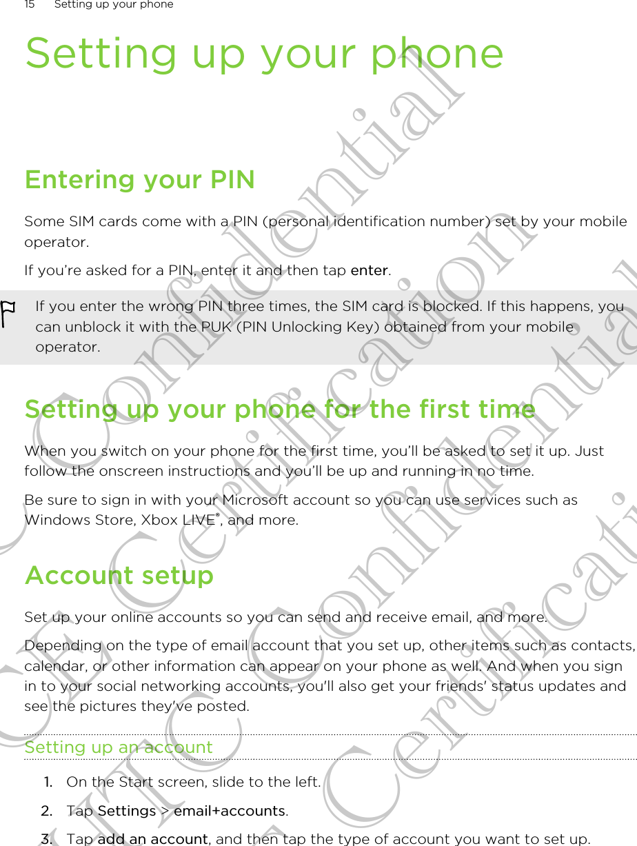 Setting up your phoneEntering your PINSome SIM cards come with a PIN (personal identification number) set by your mobileoperator.If you’re asked for a PIN, enter it and then tap enter.If you enter the wrong PIN three times, the SIM card is blocked. If this happens, youcan unblock it with the PUK (PIN Unlocking Key) obtained from your mobileoperator.Setting up your phone for the first timeWhen you switch on your phone for the first time, you’ll be asked to set it up. Justfollow the onscreen instructions and you’ll be up and running in no time.Be sure to sign in with your Microsoft account so you can use services such asWindows Store, Xbox LIVE®, and more.Account setupSet up your online accounts so you can send and receive email, and more.Depending on the type of email account that you set up, other items such as contacts,calendar, or other information can appear on your phone as well. And when you signin to your social networking accounts, you&apos;ll also get your friends&apos; status updates andsee the pictures they&apos;ve posted.Setting up an account1. On the Start screen, slide to the left.2. Tap Settings &gt; email+accounts.3. Tap add an account, and then tap the type of account you want to set up.15 Setting up your phoneHTC Confidential CE Certification HTC Confidential CE Certification