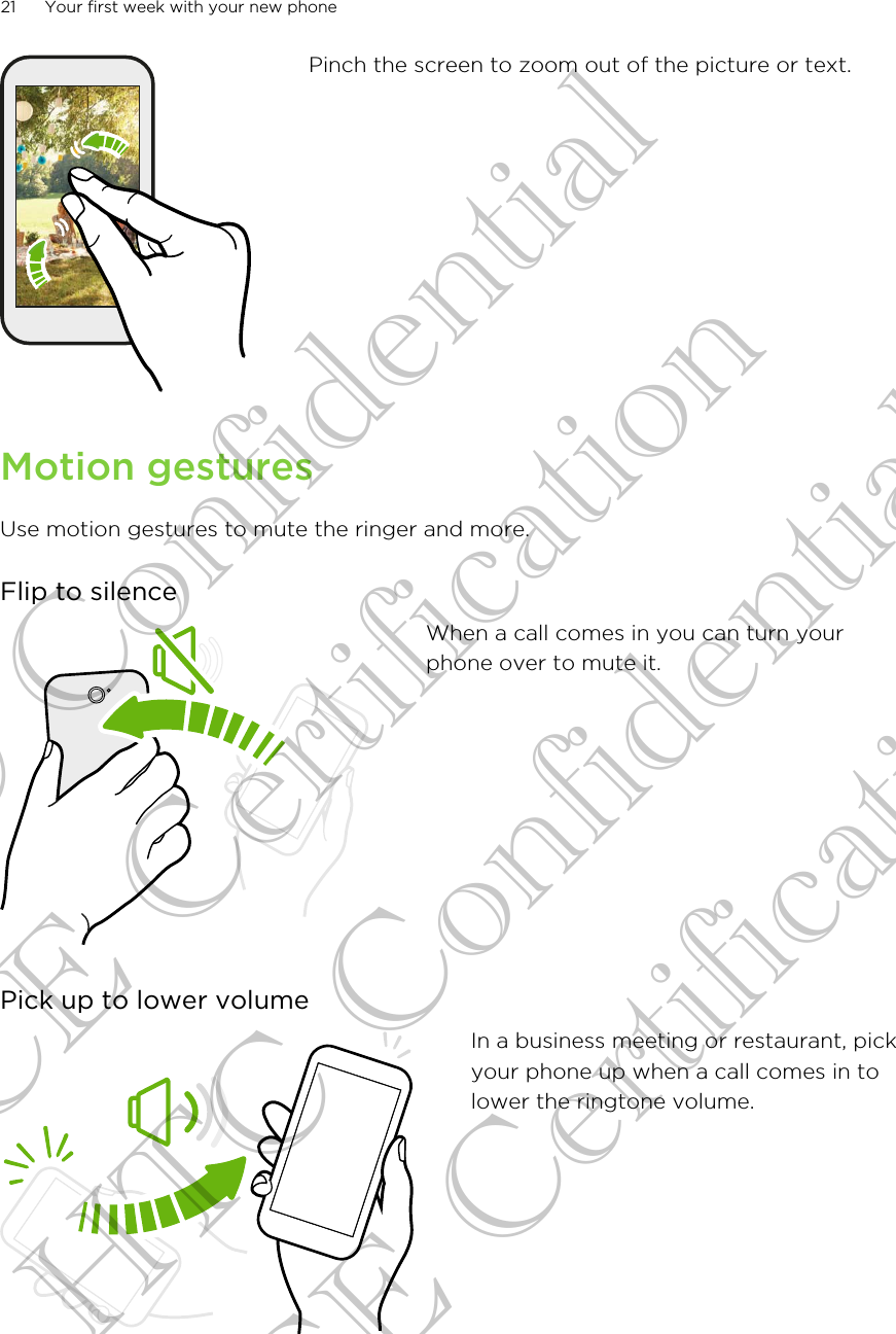 Pinch the screen to zoom out of the picture or text.Motion gesturesUse motion gestures to mute the ringer and more.Flip to silenceWhen a call comes in you can turn yourphone over to mute it.Pick up to lower volumeIn a business meeting or restaurant, pickyour phone up when a call comes in tolower the ringtone volume.21 Your first week with your new phoneHTC Confidential CE Certification HTC Confidential CE Certification