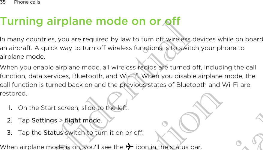 Turning airplane mode on or offIn many countries, you are required by law to turn off wireless devices while on boardan aircraft. A quick way to turn off wireless functions is to switch your phone toairplane mode.When you enable airplane mode, all wireless radios are turned off, including the callfunction, data services, Bluetooth, and Wi-Fi®. When you disable airplane mode, thecall function is turned back on and the previous states of Bluetooth and Wi-Fi arerestored.1. On the Start screen, slide to the left.2. Tap Settings &gt; flight mode.3. Tap the Status switch to turn it on or off.When airplane mode is on, you&apos;ll see the   icon in the status bar.35 Phone callsHTC Confidential CE Certification HTC Confidential CE Certification