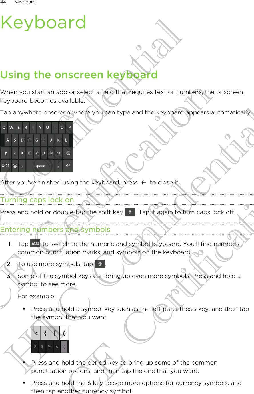 KeyboardUsing the onscreen keyboardWhen you start an app or select a field that requires text or numbers, the onscreenkeyboard becomes available.Tap anywhere onscreen where you can type and the keyboard appears automatically. After you&apos;ve finished using the keyboard, press   to close it.Turning caps lock onPress and hold or double-tap the shift key  . Tap it again to turn caps lock off.Entering numbers and symbols1. Tap   to switch to the numeric and symbol keyboard. You&apos;ll find numbers,common punctuation marks, and symbols on the keyboard.2. To use more symbols, tap  .3. Some of the symbol keys can bring up even more symbols. Press and hold asymbol to see more. For example:§Press and hold a symbol key such as the left parenthesis key, and then tapthe symbol that you want.§Press and hold the period key to bring up some of the commonpunctuation options, and then tap the one that you want.§Press and hold the $ key to see more options for currency symbols, andthen tap another currency symbol.44 KeyboardHTC Confidential CE Certification HTC Confidential CE Certification