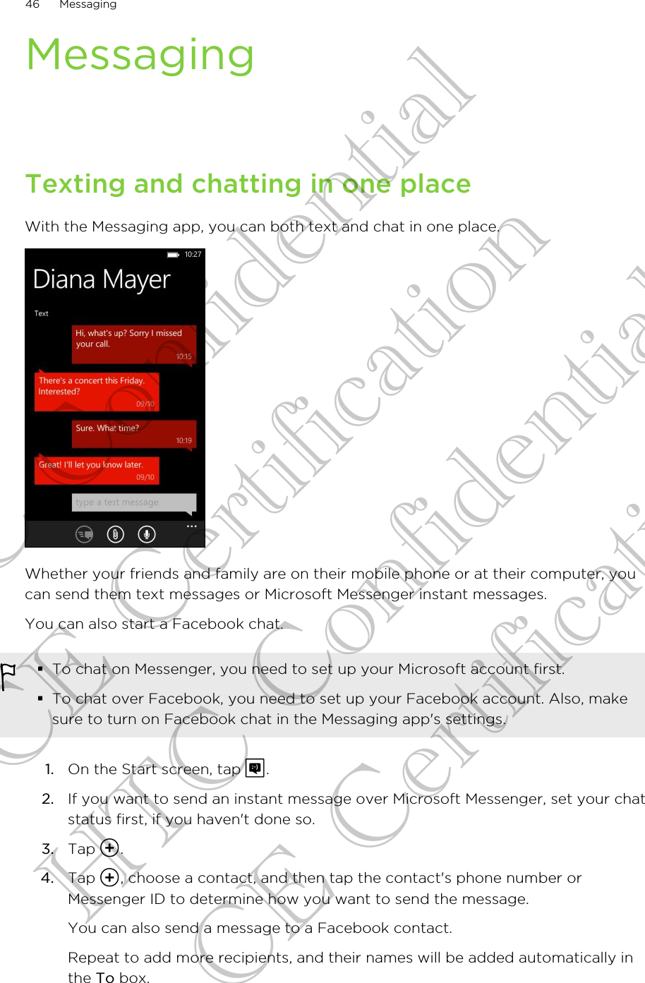 MessagingTexting and chatting in one placeWith the Messaging app, you can both text and chat in one place.Whether your friends and family are on their mobile phone or at their computer, youcan send them text messages or Microsoft Messenger instant messages.You can also start a Facebook chat.§To chat on Messenger, you need to set up your Microsoft account first.§To chat over Facebook, you need to set up your Facebook account. Also, makesure to turn on Facebook chat in the Messaging app&apos;s settings.1. On the Start screen, tap  .2. If you want to send an instant message over Microsoft Messenger, set your chatstatus first, if you haven&apos;t done so.3. Tap  .4. Tap  , choose a contact, and then tap the contact&apos;s phone number orMessenger ID to determine how you want to send the message. You can also send a message to a Facebook contact.Repeat to add more recipients, and their names will be added automatically inthe To box.46 MessagingHTC Confidential CE Certification HTC Confidential CE Certification