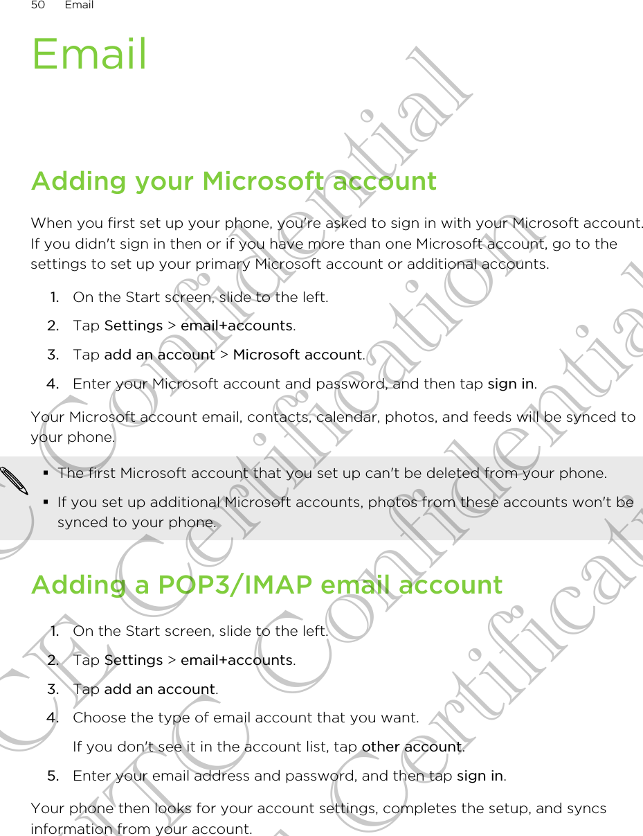 EmailAdding your Microsoft accountWhen you first set up your phone, you&apos;re asked to sign in with your Microsoft account.If you didn&apos;t sign in then or if you have more than one Microsoft account, go to thesettings to set up your primary Microsoft account or additional accounts.1. On the Start screen, slide to the left.2. Tap Settings &gt; email+accounts.3. Tap add an account &gt; Microsoft account.4. Enter your Microsoft account and password, and then tap sign in.Your Microsoft account email, contacts, calendar, photos, and feeds will be synced toyour phone.§The first Microsoft account that you set up can&apos;t be deleted from your phone.§If you set up additional Microsoft accounts, photos from these accounts won&apos;t besynced to your phone.Adding a POP3/IMAP email account1. On the Start screen, slide to the left.2. Tap Settings &gt; email+accounts.3. Tap add an account.4. Choose the type of email account that you want. If you don&apos;t see it in the account list, tap other account.5. Enter your email address and password, and then tap sign in.Your phone then looks for your account settings, completes the setup, and syncsinformation from your account.50 EmailHTC Confidential CE Certification HTC Confidential CE Certification