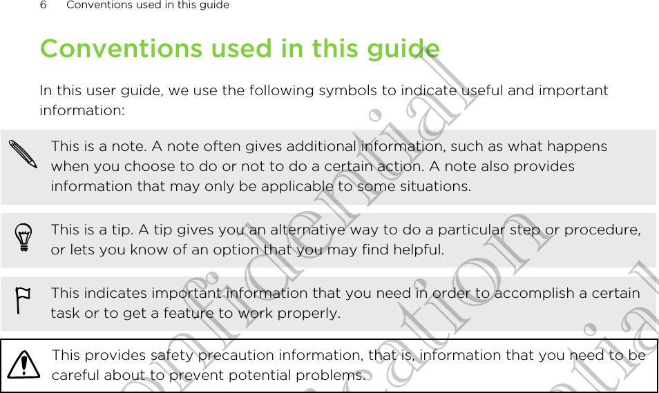 Conventions used in this guideIn this user guide, we use the following symbols to indicate useful and importantinformation:This is a note. A note often gives additional information, such as what happenswhen you choose to do or not to do a certain action. A note also providesinformation that may only be applicable to some situations.This is a tip. A tip gives you an alternative way to do a particular step or procedure,or lets you know of an option that you may find helpful.This indicates important information that you need in order to accomplish a certaintask or to get a feature to work properly.This provides safety precaution information, that is, information that you need to becareful about to prevent potential problems.6 Conventions used in this guideHTC Confidential CE Certification HTC Confidential CE Certification