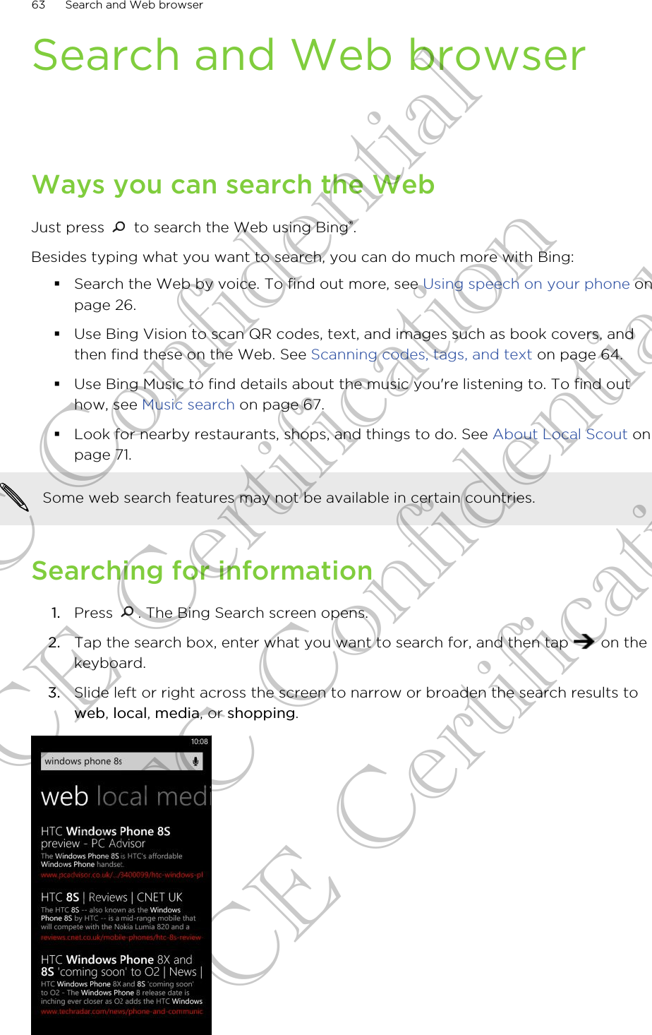 Search and Web browserWays you can search the WebJust press   to search the Web using Bing®.Besides typing what you want to search, you can do much more with Bing:§Search the Web by voice. To find out more, see Using speech on your phone onpage 26.§Use Bing Vision to scan QR codes, text, and images such as book covers, andthen find these on the Web. See Scanning codes, tags, and text on page 64.§Use Bing Music to find details about the music you&apos;re listening to. To find outhow, see Music search on page 67.§Look for nearby restaurants, shops, and things to do. See About Local Scout onpage 71.Some web search features may not be available in certain countries.Searching for information1. Press  . The Bing Search screen opens.2. Tap the search box, enter what you want to search for, and then tap   on thekeyboard.3. Slide left or right across the screen to narrow or broaden the search results toweb, local, media, or shopping.63 Search and Web browserHTC Confidential CE Certification HTC Confidential CE Certification
