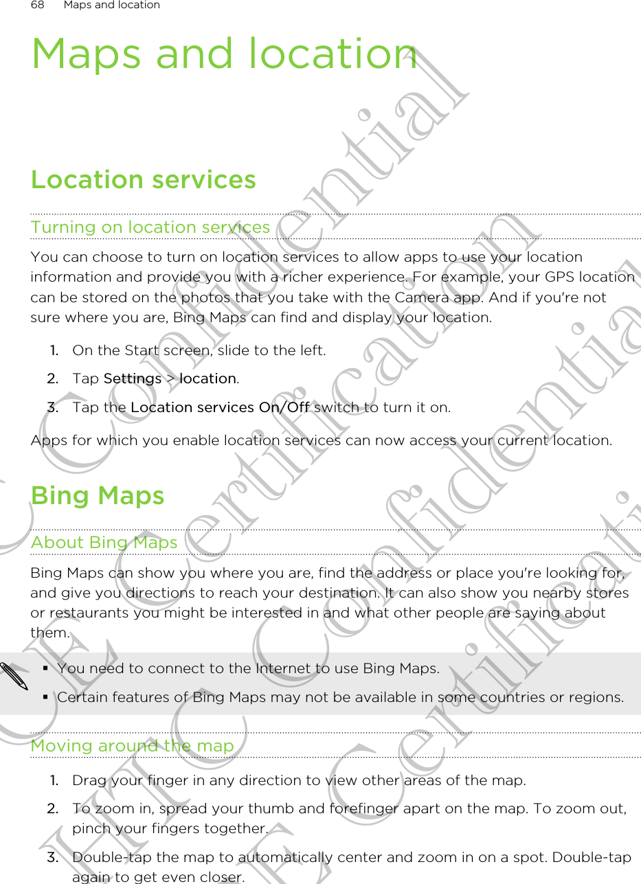 Maps and locationLocation servicesTurning on location servicesYou can choose to turn on location services to allow apps to use your locationinformation and provide you with a richer experience. For example, your GPS locationcan be stored on the photos that you take with the Camera app. And if you&apos;re notsure where you are, Bing Maps can find and display your location.1. On the Start screen, slide to the left.2. Tap Settings &gt; location.3. Tap the Location services On/Off switch to turn it on.Apps for which you enable location services can now access your current location.Bing MapsAbout Bing MapsBing Maps can show you where you are, find the address or place you&apos;re looking for,and give you directions to reach your destination. It can also show you nearby storesor restaurants you might be interested in and what other people are saying aboutthem.§You need to connect to the Internet to use Bing Maps.§Certain features of Bing Maps may not be available in some countries or regions.Moving around the map1. Drag your finger in any direction to view other areas of the map.2. To zoom in, spread your thumb and forefinger apart on the map. To zoom out,pinch your fingers together.3. Double-tap the map to automatically center and zoom in on a spot. Double-tapagain to get even closer.68 Maps and locationHTC Confidential CE Certification HTC Confidential CE Certification