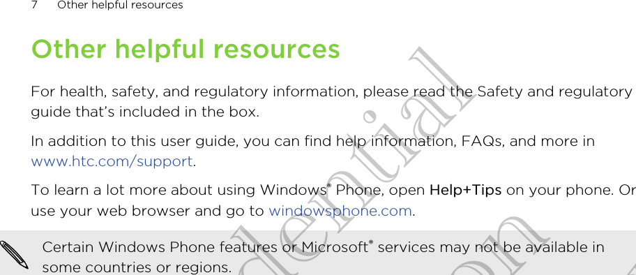Other helpful resourcesFor health, safety, and regulatory information, please read the Safety and regulatoryguide that’s included in the box.In addition to this user guide, you can find help information, FAQs, and more in www.htc.com/support.To learn a lot more about using Windows® Phone, open Help+Tips on your phone. Oruse your web browser and go to windowsphone.com.Certain Windows Phone features or Microsoft® services may not be available insome countries or regions.7 Other helpful resourcesHTC Confidential CE Certification HTC Confidential CE Certification