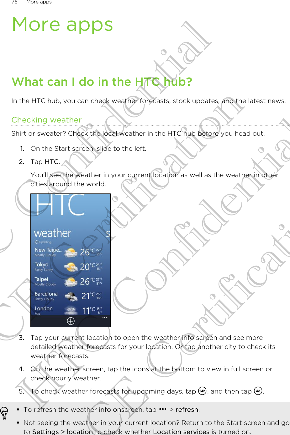 More appsWhat can I do in the HTC hub?In the HTC hub, you can check weather forecasts, stock updates, and the latest news.Checking weatherShirt or sweater? Check the local weather in the HTC hub before you head out.1. On the Start screen, slide to the left.2. Tap HTC. You&apos;ll see the weather in your current location as well as the weather in othercities around the world.3. Tap your current location to open the weather info screen and see moredetailed weather forecasts for your location. Or tap another city to check itsweather forecasts.4. On the weather screen, tap the icons at the bottom to view in full screen orcheck hourly weather.5. To check weather forecasts for upcoming days, tap  , and then tap  .§To refresh the weather info onscreen, tap   &gt; refresh.§Not seeing the weather in your current location? Return to the Start screen and goto Settings &gt; location to check whether Location services is turned on.76 More appsHTC Confidential CE Certification HTC Confidential CE Certification