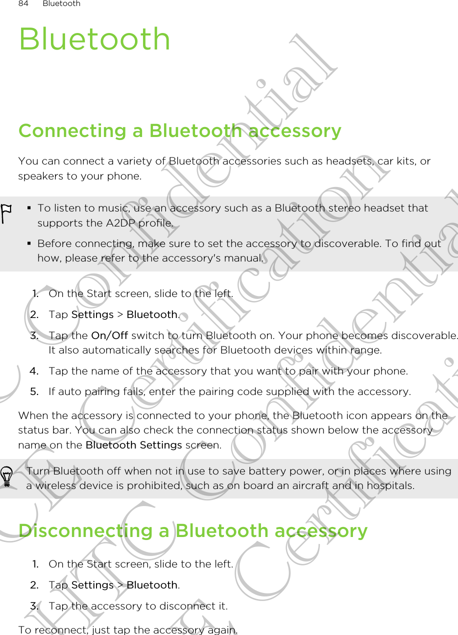 BluetoothConnecting a Bluetooth accessoryYou can connect a variety of Bluetooth accessories such as headsets, car kits, orspeakers to your phone.§To listen to music, use an accessory such as a Bluetooth stereo headset thatsupports the A2DP profile.§Before connecting, make sure to set the accessory to discoverable. To find outhow, please refer to the accessory&apos;s manual.1. On the Start screen, slide to the left.2. Tap Settings &gt; Bluetooth.3. Tap the On/Off switch to turn Bluetooth on. Your phone becomes discoverable.It also automatically searches for Bluetooth devices within range.4. Tap the name of the accessory that you want to pair with your phone.5. If auto pairing fails, enter the pairing code supplied with the accessory.When the accessory is connected to your phone, the Bluetooth icon appears on thestatus bar. You can also check the connection status shown below the accessoryname on the Bluetooth Settings screen.Turn Bluetooth off when not in use to save battery power, or in places where usinga wireless device is prohibited, such as on board an aircraft and in hospitals.Disconnecting a Bluetooth accessory1. On the Start screen, slide to the left.2. Tap Settings &gt; Bluetooth.3. Tap the accessory to disconnect it.To reconnect, just tap the accessory again.84 BluetoothHTC Confidential CE Certification HTC Confidential CE Certification