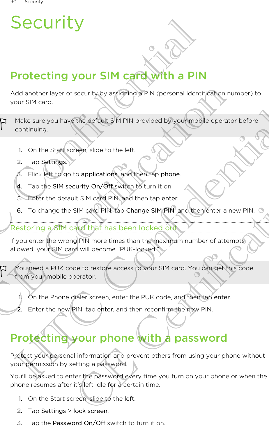 SecurityProtecting your SIM card with a PINAdd another layer of security by assigning a PIN (personal identification number) toyour SIM card.Make sure you have the default SIM PIN provided by your mobile operator beforecontinuing.1. On the Start screen, slide to the left.2. Tap Settings.3. Flick left to go to applications, and then tap phone.4. Tap the SIM security On/Off switch to turn it on.5. Enter the default SIM card PIN, and then tap enter.6. To change the SIM card PIN, tap Change SIM PIN, and then enter a new PIN.Restoring a SIM card that has been locked outIf you enter the wrong PIN more times than the maximum number of attemptsallowed, your SIM card will become “PUK-locked.”You need a PUK code to restore access to your SIM card. You can get this codefrom your mobile operator.1. On the Phone dialer screen, enter the PUK code, and then tap enter.2. Enter the new PIN, tap enter, and then reconfirm the new PIN.Protecting your phone with a passwordProtect your personal information and prevent others from using your phone withoutyour permission by setting a password.You&apos;ll be asked to enter the password every time you turn on your phone or when thephone resumes after it&apos;s left idle for a certain time.1. On the Start screen, slide to the left.2. Tap Settings &gt; lock screen.3. Tap the Password On/Off switch to turn it on.90 SecurityHTC Confidential CE Certification HTC Confidential CE Certification