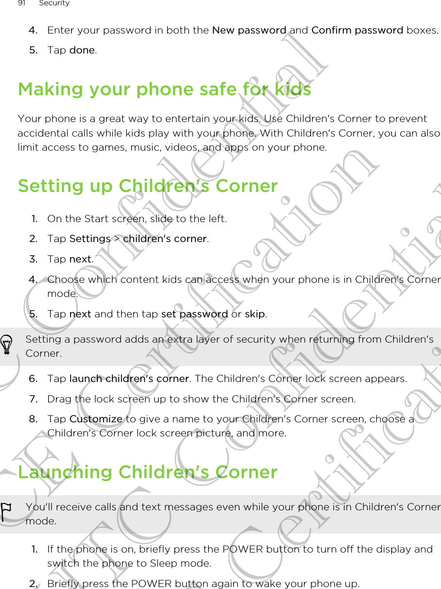 4. Enter your password in both the New password and Confirm password boxes.5. Tap done.Making your phone safe for kidsYour phone is a great way to entertain your kids. Use Children&apos;s Corner to preventaccidental calls while kids play with your phone. With Children&apos;s Corner, you can alsolimit access to games, music, videos, and apps on your phone.Setting up Children&apos;s Corner1. On the Start screen, slide to the left.2. Tap Settings &gt; children&apos;s corner.3. Tap next.4. Choose which content kids can access when your phone is in Children&apos;s Cornermode.5. Tap next and then tap set password or skip. Setting a password adds an extra layer of security when returning from Children&apos;sCorner.6. Tap launch children&apos;s corner. The Children&apos;s Corner lock screen appears.7. Drag the lock screen up to show the Children&apos;s Corner screen.8. Tap Customize to give a name to your Children&apos;s Corner screen, choose aChildren&apos;s Corner lock screen picture, and more.Launching Children&apos;s CornerYou&apos;ll receive calls and text messages even while your phone is in Children&apos;s Cornermode.1. If the phone is on, briefly press the POWER button to turn off the display andswitch the phone to Sleep mode.2. Briefly press the POWER button again to wake your phone up.91 SecurityHTC Confidential CE Certification HTC Confidential CE Certification