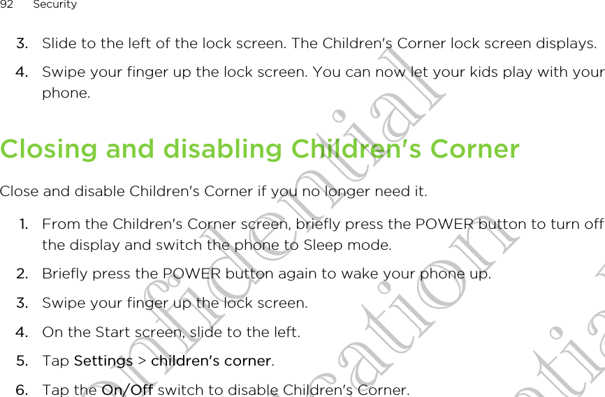 3. Slide to the left of the lock screen. The Children&apos;s Corner lock screen displays.4. Swipe your finger up the lock screen. You can now let your kids play with yourphone.Closing and disabling Children&apos;s CornerClose and disable Children&apos;s Corner if you no longer need it.1. From the Children&apos;s Corner screen, briefly press the POWER button to turn offthe display and switch the phone to Sleep mode.2. Briefly press the POWER button again to wake your phone up.3. Swipe your finger up the lock screen.4. On the Start screen, slide to the left.5. Tap Settings &gt; children&apos;s corner.6. Tap the On/Off switch to disable Children&apos;s Corner.92 SecurityHTC Confidential CE Certification HTC Confidential CE Certification