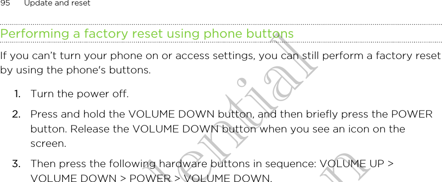 Performing a factory reset using phone buttonsIf you can’t turn your phone on or access settings, you can still perform a factory resetby using the phone&apos;s buttons.1. Turn the power off.2. Press and hold the VOLUME DOWN button, and then briefly press the POWERbutton. Release the VOLUME DOWN button when you see an icon on thescreen.3. Then press the following hardware buttons in sequence: VOLUME UP &gt;VOLUME DOWN &gt; POWER &gt; VOLUME DOWN.95 Update and resetHTC Confidential CE Certification HTC Confidential CE Certification
