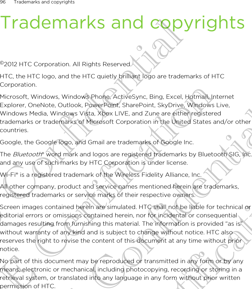 Trademarks and copyrights©2012 HTC Corporation. All Rights Reserved.HTC, the HTC logo, and the HTC quietly brilliant logo are trademarks of HTCCorporation.Microsoft, Windows, Windows Phone, ActiveSync, Bing, Excel, Hotmail, InternetExplorer, OneNote, Outlook, PowerPoint, SharePoint, SkyDrive, Windows Live,Windows Media, Windows Vista, Xbox LIVE, and Zune are either registeredtrademarks or trademarks of Microsoft Corporation in the United States and/or othercountries.Google, the Google logo, and Gmail are trademarks of Google Inc.The Bluetooth® word mark and logos are registered trademarks by Bluetooth SIG, Inc.and any use of such marks by HTC Corporation is under license.Wi-Fi® is a registered trademark of the Wireless Fidelity Alliance, Inc.All other company, product and service names mentioned herein are trademarks,registered trademarks or service marks of their respective owners.Screen images contained herein are simulated. HTC shall not be liable for technical oreditorial errors or omissions contained herein, nor for incidental or consequentialdamages resulting from furnishing this material. The information is provided “as is”without warranty of any kind and is subject to change without notice. HTC alsoreserves the right to revise the content of this document at any time without priornotice.No part of this document may be reproduced or transmitted in any form or by anymeans, electronic or mechanical, including photocopying, recording or storing in aretrieval system, or translated into any language in any form without prior writtenpermission of HTC.96 Trademarks and copyrightsHTC Confidential CE Certification HTC Confidential CE Certification