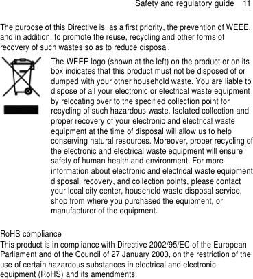 Safety and regulatory guide  11 The purpose of this Directive is, as a first priority, the prevention of WEEE, and in addition, to promote the reuse, recycling and other forms of recovery of such wastes so as to reduce disposal.    The WEEE logo (shown at the left) on the product or on its box indicates that this product must not be disposed of or dumped with your other household waste. You are liable to dispose of all your electronic or electrical waste equipment by relocating over to the specified collection point for recycling of such hazardous waste. Isolated collection and proper recovery of your electronic and electrical waste equipment at the time of disposal will allow us to help conserving natural resources. Moreover, proper recycling of the electronic and electrical waste equipment will ensure safety of human health and environment. For more information about electronic and electrical waste equipment disposal, recovery, and collection points, please contact your local city center, household waste disposal service, shop from where you purchased the equipment, or manufacturer of the equipment.  RoHS compliance This product is in compliance with Directive 2002/95/EC of the European Parliament and of the Council of 27 January 2003, on the restriction of the use of certain hazardous substances in electrical and electronic equipment (RoHS) and its amendments.   