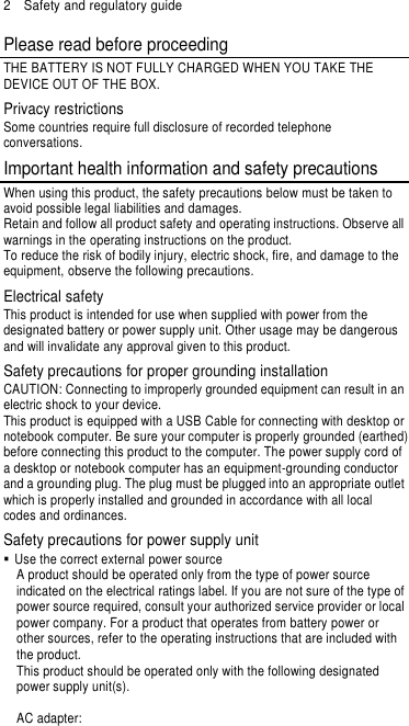 2  Safety and regulatory guide Please read before proceeding THE BATTERY IS NOT FULLY CHARGED WHEN YOU TAKE THE DEVICE OUT OF THE BOX. Privacy restrictions Some countries require full disclosure of recorded telephone conversations. Important health information and safety precautions When using this product, the safety precautions below must be taken to avoid possible legal liabilities and damages. Retain and follow all product safety and operating instructions. Observe all warnings in the operating instructions on the product. To reduce the risk of bodily injury, electric shock, fire, and damage to the equipment, observe the following precautions. Electrical safety This product is intended for use when supplied with power from the designated battery or power supply unit. Other usage may be dangerous and will invalidate any approval given to this product. Safety precautions for proper grounding installation CAUTION: Connecting to improperly grounded equipment can result in an electric shock to your device. This product is equipped with a USB Cable for connecting with desktop or notebook computer. Be sure your computer is properly grounded (earthed) before connecting this product to the computer. The power supply cord of a desktop or notebook computer has an equipment-grounding conductor and a grounding plug. The plug must be plugged into an appropriate outlet which is properly installed and grounded in accordance with all local codes and ordinances. Safety precautions for power supply unit   Use the correct external power source A product should be operated only from the type of power source indicated on the electrical ratings label. If you are not sure of the type of power source required, consult your authorized service provider or local power company. For a product that operates from battery power or other sources, refer to the operating instructions that are included with the product. This product should be operated only with the following designated power supply unit(s).  AC adapter: 