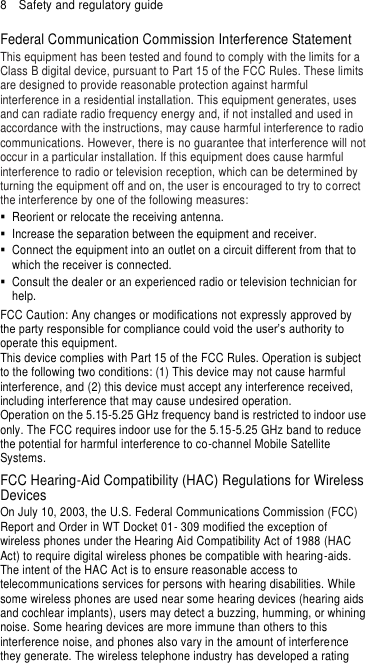 8  Safety and regulatory guide Federal Communication Commission Interference Statement This equipment has been tested and found to comply with the limits for a Class B digital device, pursuant to Part 15 of the FCC Rules. These limits are designed to provide reasonable protection against harmful interference in a residential installation. This equipment generates, uses and can radiate radio frequency energy and, if not installed and used in accordance with the instructions, may cause harmful interference to radio communications. However, there is no guarantee that interference will not occur in a particular installation. If this equipment does cause harmful interference to radio or television reception, which can be determined by turning the equipment off and on, the user is encouraged to try to correct the interference by one of the following measures:   Reorient or relocate the receiving antenna.     Increase the separation between the equipment and receiver.   Connect the equipment into an outlet on a circuit different from that to which the receiver is connected.   Consult the dealer or an experienced radio or television technician for help.   FCC Caution: Any changes or modifications not expressly approved by the party responsible for compliance could void the user’s authority to operate this equipment. This device complies with Part 15 of the FCC Rules. Operation is subject to the following two conditions: (1) This device may not cause harmful interference, and (2) this device must accept any interference received, including interference that may cause undesired operation. Operation on the 5.15-5.25 GHz frequency band is restricted to indoor use only. The FCC requires indoor use for the 5.15-5.25 GHz band to reduce the potential for harmful interference to co-channel Mobile Satellite Systems. FCC Hearing-Aid Compatibility (HAC) Regulations for Wireless Devices On July 10, 2003, the U.S. Federal Communications Commission (FCC) Report and Order in WT Docket 01- 309 modified the exception of wireless phones under the Hearing Aid Compatibility Act of 1988 (HAC Act) to require digital wireless phones be compatible with hearing-aids. The intent of the HAC Act is to ensure reasonable access to telecommunications services for persons with hearing disabilities. While some wireless phones are used near some hearing devices (hearing aids and cochlear implants), users may detect a buzzing, humming, or whining noise. Some hearing devices are more immune than others to this interference noise, and phones also vary in the amount of interference they generate. The wireless telephone industry has developed a rating 