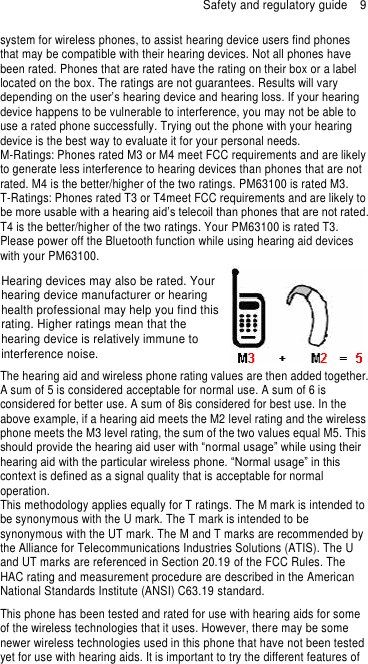 Safety and regulatory guide  9 system for wireless phones, to assist hearing device users find phones that may be compatible with their hearing devices. Not all phones have been rated. Phones that are rated have the rating on their box or a label located on the box. The ratings are not guarantees. Results will vary depending on the user’s hearing device and hearing loss. If your hearing device happens to be vulnerable to interference, you may not be able to use a rated phone successfully. Trying out the phone with your hearing device is the best way to evaluate it for your personal needs. M-Ratings: Phones rated M3 or M4 meet FCC requirements and are likely to generate less interference to hearing devices than phones that are not rated. M4 is the better/higher of the two ratings. PM63100 is rated M3. T-Ratings: Phones rated T3 or T4meet FCC requirements and are likely to be more usable with a hearing aid’s telecoil than phones that are not rated. T4 is the better/higher of the two ratings. Your PM63100 is rated T3. Please power off the Bluetooth function while using hearing aid devices with your PM63100. Hearing devices may also be rated. Your hearing device manufacturer or hearing health professional may help you find this rating. Higher ratings mean that the hearing device is relatively immune to interference noise.      The hearing aid and wireless phone rating values are then added together. A sum of 5 is considered acceptable for normal use. A sum of 6 is considered for better use. A sum of 8is considered for best use. In the above example, if a hearing aid meets the M2 level rating and the wireless phone meets the M3 level rating, the sum of the two values equal M5. This should provide the hearing aid user with “normal usage” while using their hearing aid with the particular wireless phone. “Normal usage” in this context is defined as a signal quality that is acceptable for normal operation. This methodology applies equally for T ratings. The M mark is intended to be synonymous with the U mark. The T mark is intended to be synonymous with the UT mark. The M and T marks are recommended by the Alliance for Telecommunications Industries Solutions (ATIS). The U and UT marks are referenced in Section 20.19 of the FCC Rules. The HAC rating and measurement procedure are described in the American National Standards Institute (ANSI) C63.19 standard. This phone has been tested and rated for use with hearing aids for some of the wireless technologies that it uses. However, there may be some newer wireless technologies used in this phone that have not been tested yet for use with hearing aids. It is important to try the different features of 