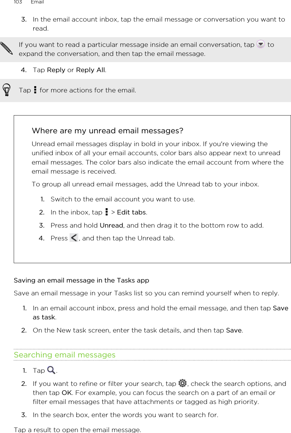 3. In the email account inbox, tap the email message or conversation you want toread. If you want to read a particular message inside an email conversation, tap   toexpand the conversation, and then tap the email message.4. Tap Reply or Reply All. Tap   for more actions for the email.Where are my unread email messages?Unread email messages display in bold in your inbox. If you&apos;re viewing theunified inbox of all your email accounts, color bars also appear next to unreademail messages. The color bars also indicate the email account from where theemail message is received.To group all unread email messages, add the Unread tab to your inbox.1. Switch to the email account you want to use.2. In the inbox, tap   &gt; Edit tabs.3. Press and hold Unread, and then drag it to the bottom row to add.4. Press  , and then tap the Unread tab.Saving an email message in the Tasks appSave an email message in your Tasks list so you can remind yourself when to reply.1. In an email account inbox, press and hold the email message, and then tap Saveas task.2. On the New task screen, enter the task details, and then tap Save.Searching email messages1. Tap  .2. If you want to refine or filter your search, tap  , check the search options, andthen tap OK. For example, you can focus the search on a part of an email orfilter email messages that have attachments or tagged as high priority.3. In the search box, enter the words you want to search for.Tap a result to open the email message.103 Email