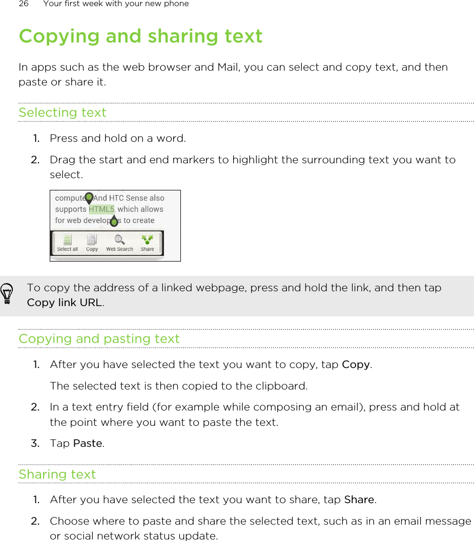 Copying and sharing textIn apps such as the web browser and Mail, you can select and copy text, and thenpaste or share it.Selecting text1. Press and hold on a word.2. Drag the start and end markers to highlight the surrounding text you want toselect. To copy the address of a linked webpage, press and hold the link, and then tapCopy link URL.Copying and pasting text1. After you have selected the text you want to copy, tap Copy. The selected text is then copied to the clipboard.2. In a text entry field (for example while composing an email), press and hold atthe point where you want to paste the text.3. Tap Paste.Sharing text1. After you have selected the text you want to share, tap Share.2. Choose where to paste and share the selected text, such as in an email messageor social network status update.26 Your first week with your new phone