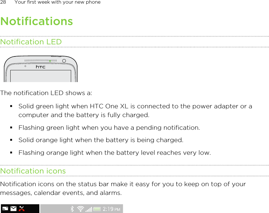NotificationsNotification LEDThe notification LED shows a:§Solid green light when HTC One XL is connected to the power adapter or acomputer and the battery is fully charged.§Flashing green light when you have a pending notification.§Solid orange light when the battery is being charged.§Flashing orange light when the battery level reaches very low.Notification iconsNotification icons on the status bar make it easy for you to keep on top of yourmessages, calendar events, and alarms.28 Your first week with your new phone