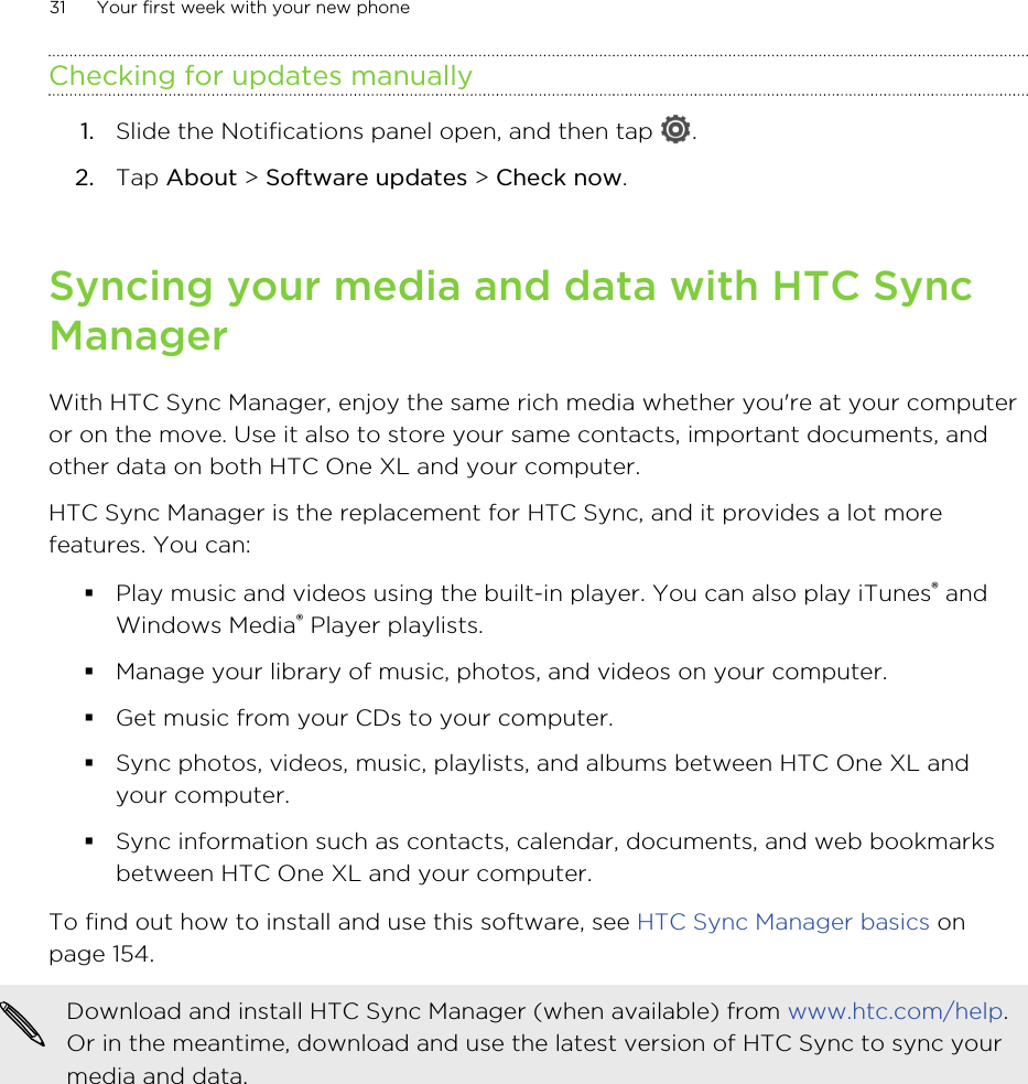 Checking for updates manually1. Slide the Notifications panel open, and then tap  .2. Tap About &gt; Software updates &gt; Check now.Syncing your media and data with HTC SyncManagerWith HTC Sync Manager, enjoy the same rich media whether you&apos;re at your computeror on the move. Use it also to store your same contacts, important documents, andother data on both HTC One XL and your computer.HTC Sync Manager is the replacement for HTC Sync, and it provides a lot morefeatures. You can:§Play music and videos using the built-in player. You can also play iTunes® andWindows Media® Player playlists.§Manage your library of music, photos, and videos on your computer.§Get music from your CDs to your computer.§Sync photos, videos, music, playlists, and albums between HTC One XL andyour computer.§Sync information such as contacts, calendar, documents, and web bookmarksbetween HTC One XL and your computer.To find out how to install and use this software, see HTC Sync Manager basics onpage 154.Download and install HTC Sync Manager (when available) from www.htc.com/help.Or in the meantime, download and use the latest version of HTC Sync to sync yourmedia and data.31 Your first week with your new phone