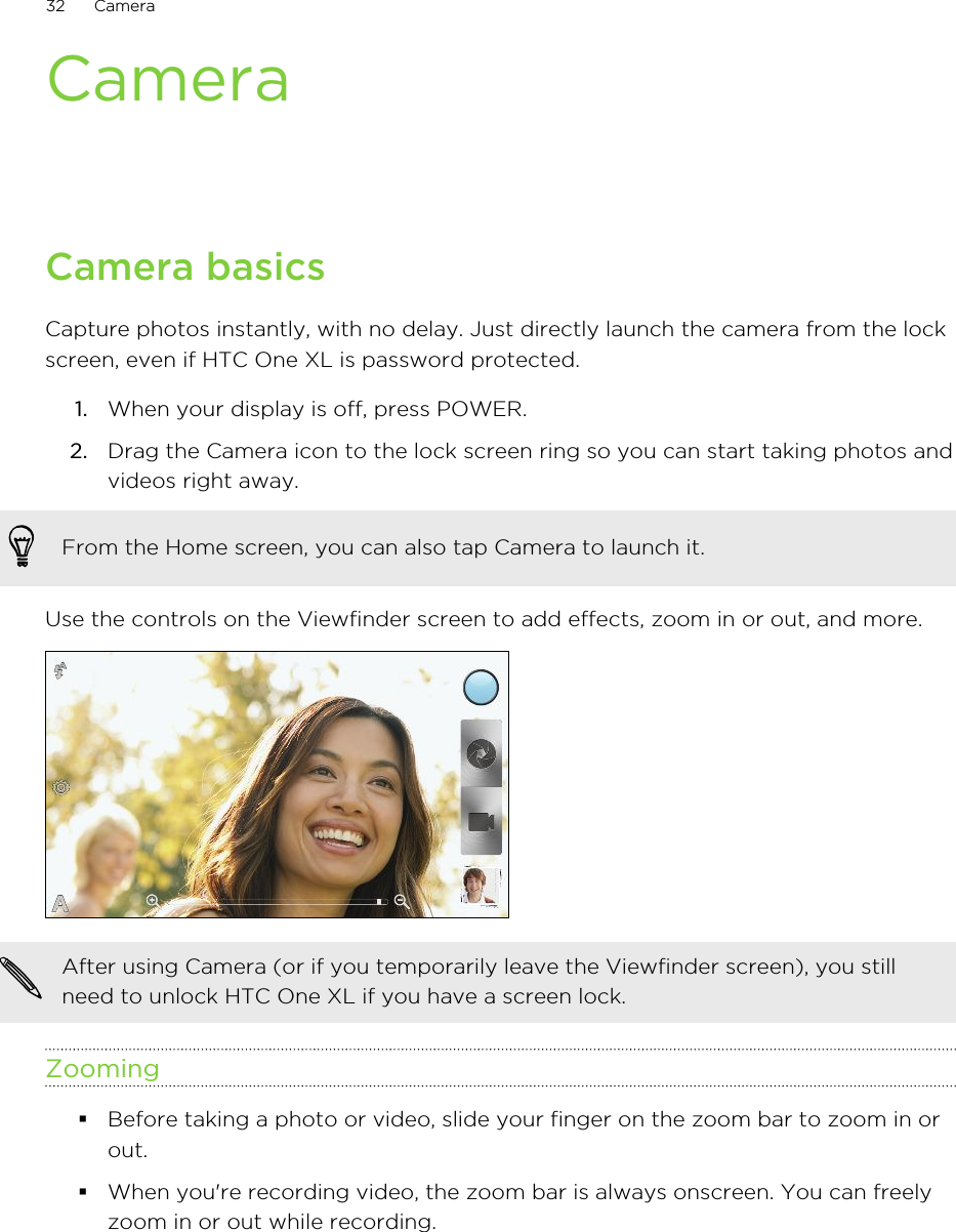 CameraCamera basicsCapture photos instantly, with no delay. Just directly launch the camera from the lockscreen, even if HTC One XL is password protected.1. When your display is off, press POWER.2. Drag the Camera icon to the lock screen ring so you can start taking photos andvideos right away. From the Home screen, you can also tap Camera to launch it.Use the controls on the Viewfinder screen to add effects, zoom in or out, and more.After using Camera (or if you temporarily leave the Viewfinder screen), you stillneed to unlock HTC One XL if you have a screen lock.Zooming§Before taking a photo or video, slide your finger on the zoom bar to zoom in orout.§When you&apos;re recording video, the zoom bar is always onscreen. You can freelyzoom in or out while recording.32 Camera