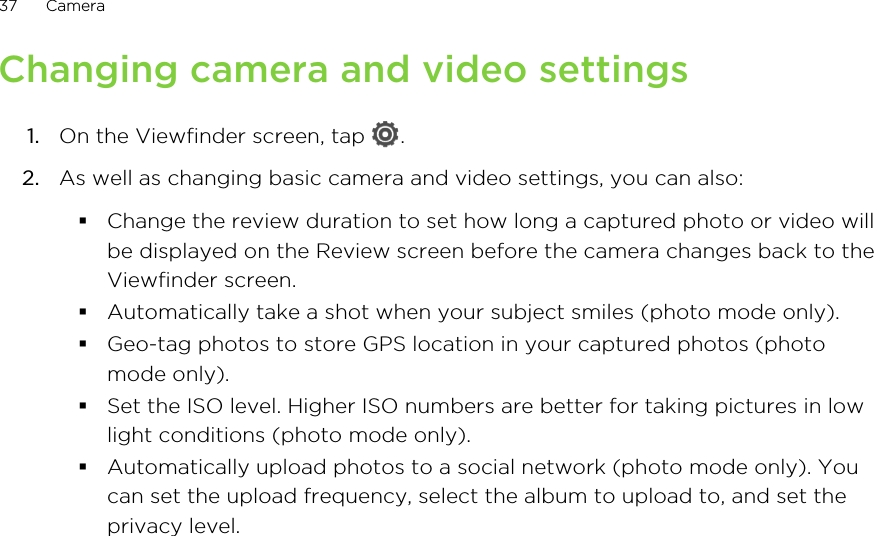 Changing camera and video settings1. On the Viewfinder screen, tap  .2. As well as changing basic camera and video settings, you can also:§Change the review duration to set how long a captured photo or video willbe displayed on the Review screen before the camera changes back to theViewfinder screen.§Automatically take a shot when your subject smiles (photo mode only).§Geo-tag photos to store GPS location in your captured photos (photomode only).§Set the ISO level. Higher ISO numbers are better for taking pictures in lowlight conditions (photo mode only).§Automatically upload photos to a social network (photo mode only). Youcan set the upload frequency, select the album to upload to, and set theprivacy level.37 Camera