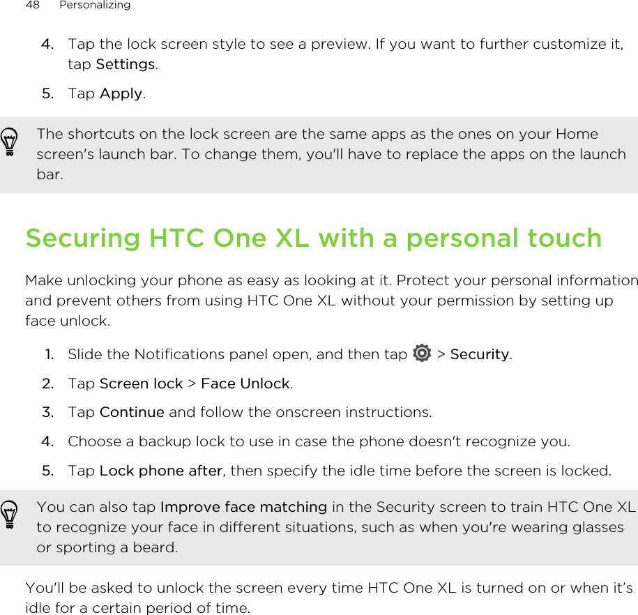 4. Tap the lock screen style to see a preview. If you want to further customize it,tap Settings.5. Tap Apply.The shortcuts on the lock screen are the same apps as the ones on your Homescreen&apos;s launch bar. To change them, you&apos;ll have to replace the apps on the launchbar.Securing HTC One XL with a personal touchMake unlocking your phone as easy as looking at it. Protect your personal informationand prevent others from using HTC One XL without your permission by setting upface unlock.1. Slide the Notifications panel open, and then tap   &gt; Security.2. Tap Screen lock &gt; Face Unlock.3. Tap Continue and follow the onscreen instructions.4. Choose a backup lock to use in case the phone doesn&apos;t recognize you.5. Tap Lock phone after, then specify the idle time before the screen is locked. You can also tap Improve face matching in the Security screen to train HTC One XLto recognize your face in different situations, such as when you&apos;re wearing glassesor sporting a beard.You&apos;ll be asked to unlock the screen every time HTC One XL is turned on or when it’sidle for a certain period of time.48 Personalizing