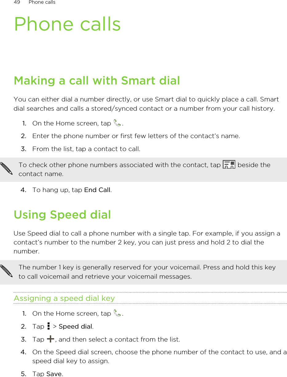Phone callsMaking a call with Smart dialYou can either dial a number directly, or use Smart dial to quickly place a call. Smartdial searches and calls a stored/synced contact or a number from your call history.1. On the Home screen, tap  .2. Enter the phone number or first few letters of the contact’s name.3. From the list, tap a contact to call. To check other phone numbers associated with the contact, tap   beside thecontact name.4. To hang up, tap End Call.Using Speed dialUse Speed dial to call a phone number with a single tap. For example, if you assign acontact’s number to the number 2 key, you can just press and hold 2 to dial thenumber.The number 1 key is generally reserved for your voicemail. Press and hold this keyto call voicemail and retrieve your voicemail messages.Assigning a speed dial key1. On the Home screen, tap  .2. Tap   &gt; Speed dial.3. Tap  , and then select a contact from the list.4. On the Speed dial screen, choose the phone number of the contact to use, and aspeed dial key to assign.5. Tap Save.49 Phone calls