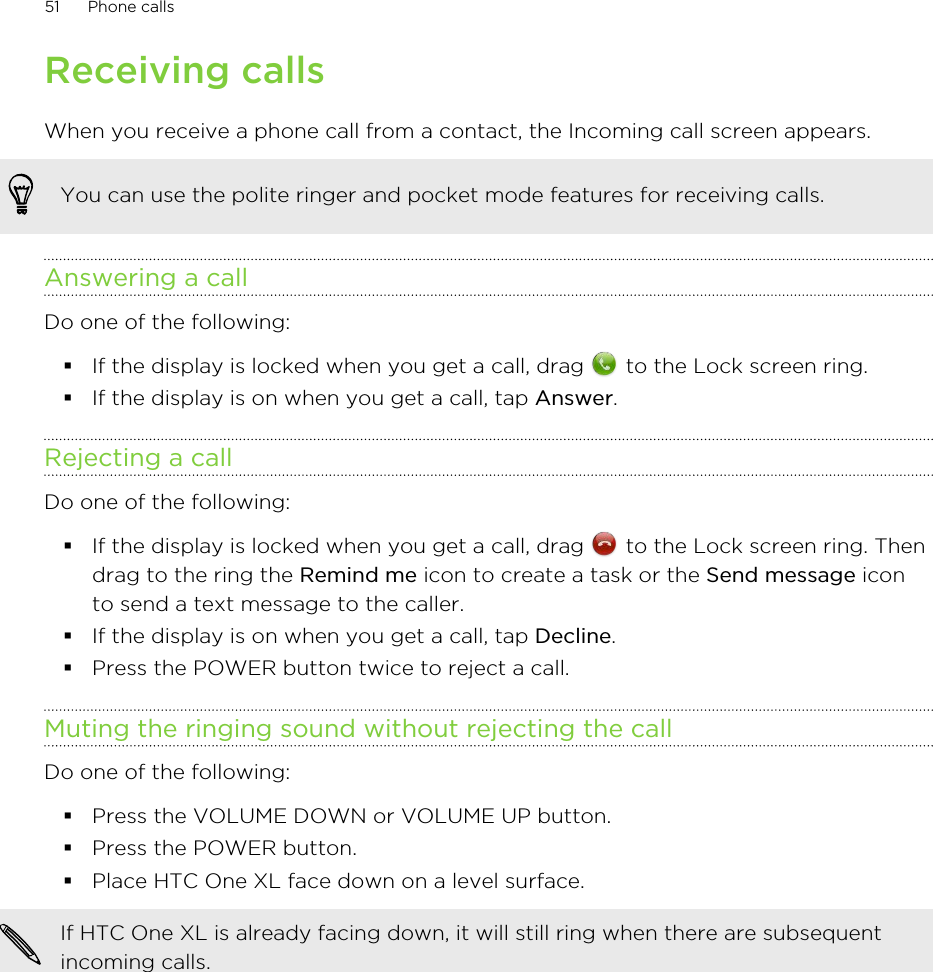 Receiving callsWhen you receive a phone call from a contact, the Incoming call screen appears.You can use the polite ringer and pocket mode features for receiving calls.Answering a callDo one of the following:§If the display is locked when you get a call, drag   to the Lock screen ring.§If the display is on when you get a call, tap Answer.Rejecting a callDo one of the following:§If the display is locked when you get a call, drag   to the Lock screen ring. Thendrag to the ring the Remind me icon to create a task or the Send message iconto send a text message to the caller.§If the display is on when you get a call, tap Decline.§Press the POWER button twice to reject a call.Muting the ringing sound without rejecting the callDo one of the following:§Press the VOLUME DOWN or VOLUME UP button.§Press the POWER button.§Place HTC One XL face down on a level surface.If HTC One XL is already facing down, it will still ring when there are subsequentincoming calls.51 Phone calls