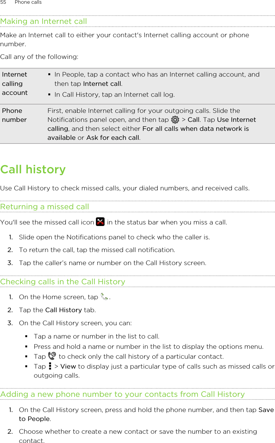 Making an Internet callMake an Internet call to either your contact&apos;s Internet calling account or phonenumber.Call any of the following:Internetcallingaccount§In People, tap a contact who has an Internet calling account, andthen tap Internet call.§In Call History, tap an Internet call log.PhonenumberFirst, enable Internet calling for your outgoing calls. Slide theNotifications panel open, and then tap   &gt; Call. Tap Use Internetcalling, and then select either For all calls when data network isavailable or Ask for each call.Call historyUse Call History to check missed calls, your dialed numbers, and received calls.Returning a missed callYou&apos;ll see the missed call icon   in the status bar when you miss a call.1. Slide open the Notifications panel to check who the caller is.2. To return the call, tap the missed call notification.3. Tap the caller’s name or number on the Call History screen.Checking calls in the Call History1. On the Home screen, tap  .2. Tap the Call History tab.3. On the Call History screen, you can:§Tap a name or number in the list to call.§Press and hold a name or number in the list to display the options menu.§Tap   to check only the call history of a particular contact.§Tap   &gt; View to display just a particular type of calls such as missed calls oroutgoing calls.Adding a new phone number to your contacts from Call History1. On the Call History screen, press and hold the phone number, and then tap Saveto People.2. Choose whether to create a new contact or save the number to an existingcontact.55 Phone calls