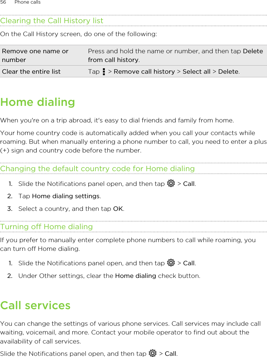 Clearing the Call History listOn the Call History screen, do one of the following:Remove one name ornumberPress and hold the name or number, and then tap Deletefrom call history.Clear the entire list Tap   &gt; Remove call history &gt; Select all &gt; Delete.Home dialingWhen you&apos;re on a trip abroad, it&apos;s easy to dial friends and family from home.Your home country code is automatically added when you call your contacts whileroaming. But when manually entering a phone number to call, you need to enter a plus(+) sign and country code before the number.Changing the default country code for Home dialing1. Slide the Notifications panel open, and then tap   &gt; Call.2. Tap Home dialing settings.3. Select a country, and then tap OK.Turning off Home dialingIf you prefer to manually enter complete phone numbers to call while roaming, youcan turn off Home dialing.1. Slide the Notifications panel open, and then tap   &gt; Call.2. Under Other settings, clear the Home dialing check button.Call servicesYou can change the settings of various phone services. Call services may include callwaiting, voicemail, and more. Contact your mobile operator to find out about theavailability of call services.Slide the Notifications panel open, and then tap   &gt; Call.56 Phone calls