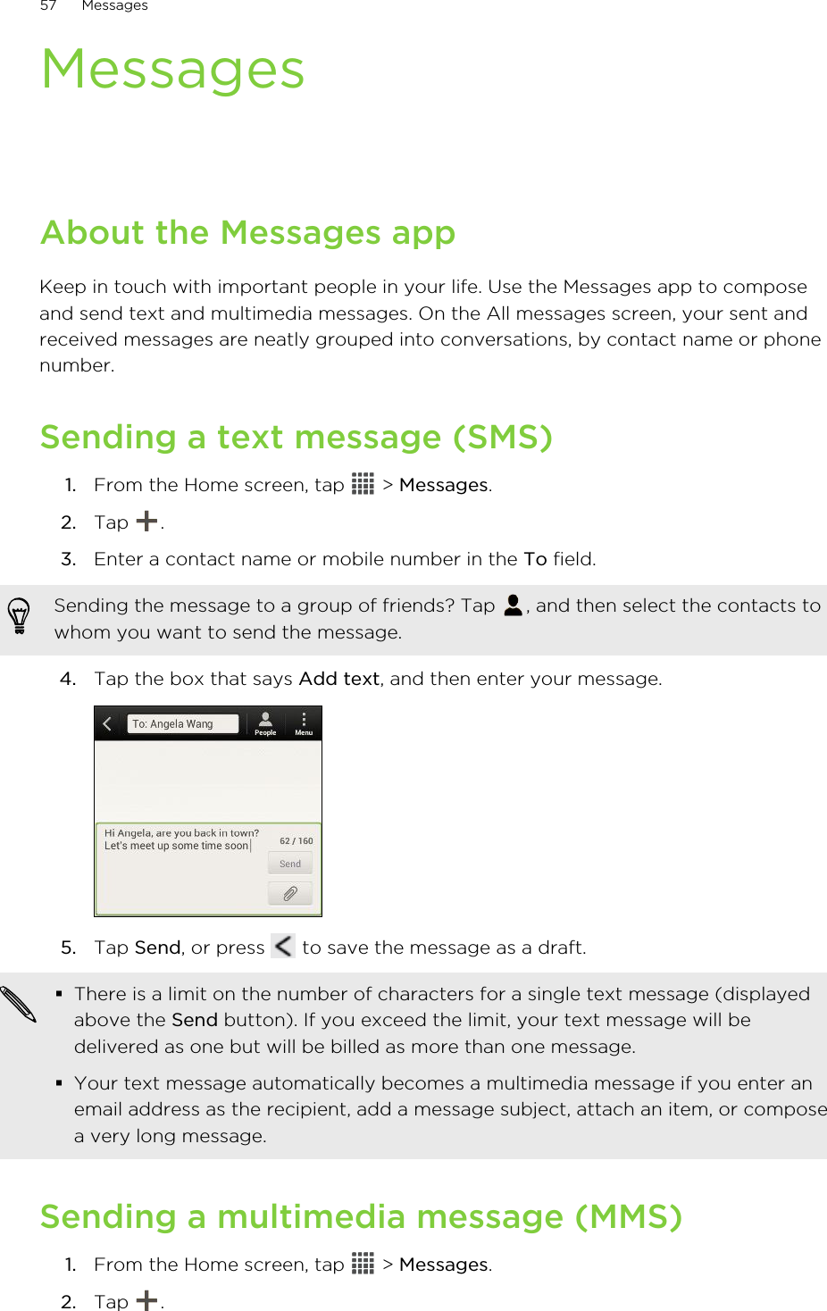 MessagesAbout the Messages appKeep in touch with important people in your life. Use the Messages app to composeand send text and multimedia messages. On the All messages screen, your sent andreceived messages are neatly grouped into conversations, by contact name or phonenumber.Sending a text message (SMS)1. From the Home screen, tap   &gt; Messages.2. Tap  .3. Enter a contact name or mobile number in the To field. Sending the message to a group of friends? Tap  , and then select the contacts towhom you want to send the message.4. Tap the box that says Add text, and then enter your message. 5. Tap Send, or press   to save the message as a draft. §There is a limit on the number of characters for a single text message (displayedabove the Send button). If you exceed the limit, your text message will bedelivered as one but will be billed as more than one message.§Your text message automatically becomes a multimedia message if you enter anemail address as the recipient, add a message subject, attach an item, or composea very long message.Sending a multimedia message (MMS)1. From the Home screen, tap   &gt; Messages.2. Tap  .57 Messages