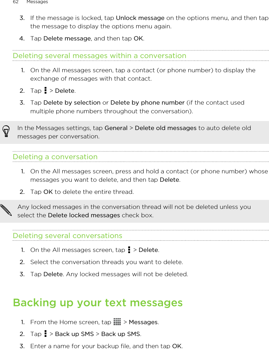 3. If the message is locked, tap Unlock message on the options menu, and then tapthe message to display the options menu again.4. Tap Delete message, and then tap OK.Deleting several messages within a conversation1. On the All messages screen, tap a contact (or phone number) to display theexchange of messages with that contact.2. Tap   &gt; Delete.3. Tap Delete by selection or Delete by phone number (if the contact usedmultiple phone numbers throughout the conversation).In the Messages settings, tap General &gt; Delete old messages to auto delete oldmessages per conversation.Deleting a conversation1. On the All messages screen, press and hold a contact (or phone number) whosemessages you want to delete, and then tap Delete.2. Tap OK to delete the entire thread. Any locked messages in the conversation thread will not be deleted unless youselect the Delete locked messages check box.Deleting several conversations1. On the All messages screen, tap   &gt; Delete.2. Select the conversation threads you want to delete.3. Tap Delete. Any locked messages will not be deleted.Backing up your text messages1. From the Home screen, tap   &gt; Messages.2. Tap   &gt; Back up SMS &gt; Back up SMS.3. Enter a name for your backup file, and then tap OK.62 Messages