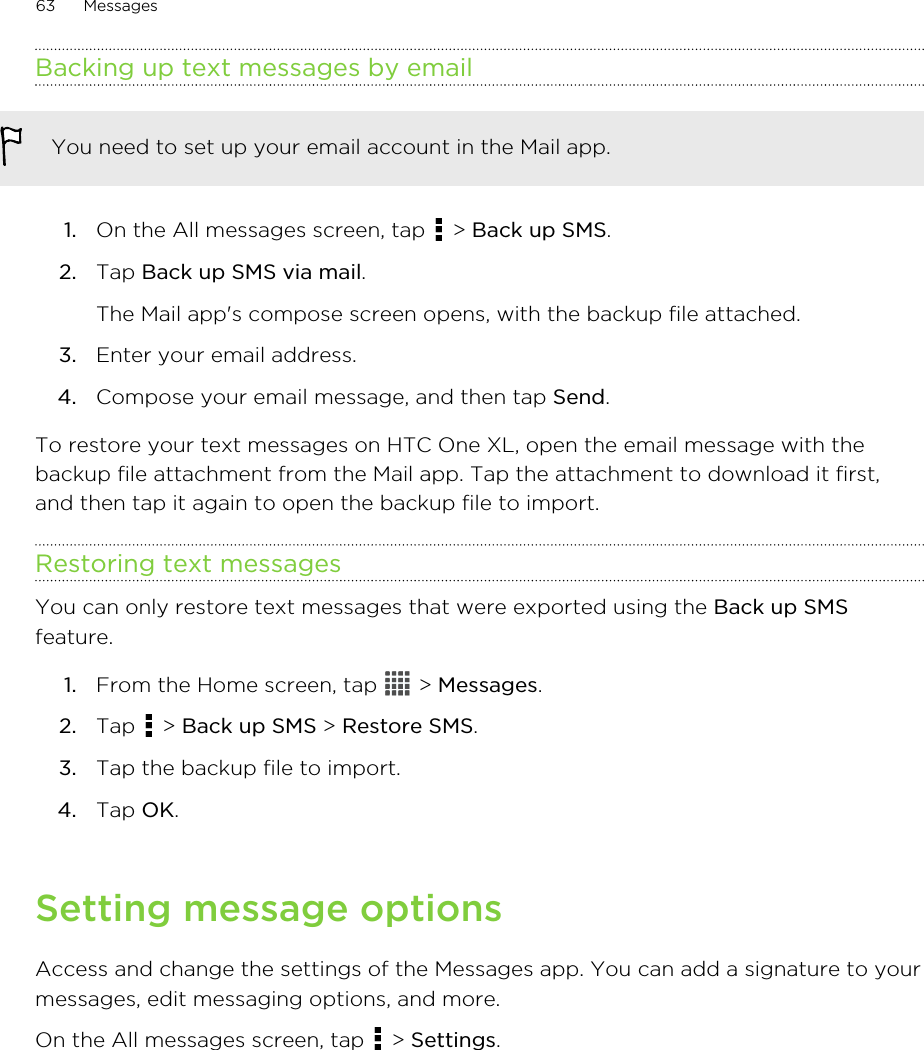 Backing up text messages by emailYou need to set up your email account in the Mail app.1. On the All messages screen, tap   &gt; Back up SMS.2. Tap Back up SMS via mail. The Mail app&apos;s compose screen opens, with the backup file attached.3. Enter your email address.4. Compose your email message, and then tap Send.To restore your text messages on HTC One XL, open the email message with thebackup file attachment from the Mail app. Tap the attachment to download it first,and then tap it again to open the backup file to import.Restoring text messagesYou can only restore text messages that were exported using the Back up SMSfeature.1. From the Home screen, tap   &gt; Messages.2. Tap   &gt; Back up SMS &gt; Restore SMS.3. Tap the backup file to import.4. Tap OK.Setting message optionsAccess and change the settings of the Messages app. You can add a signature to yourmessages, edit messaging options, and more.On the All messages screen, tap   &gt; Settings.63 Messages